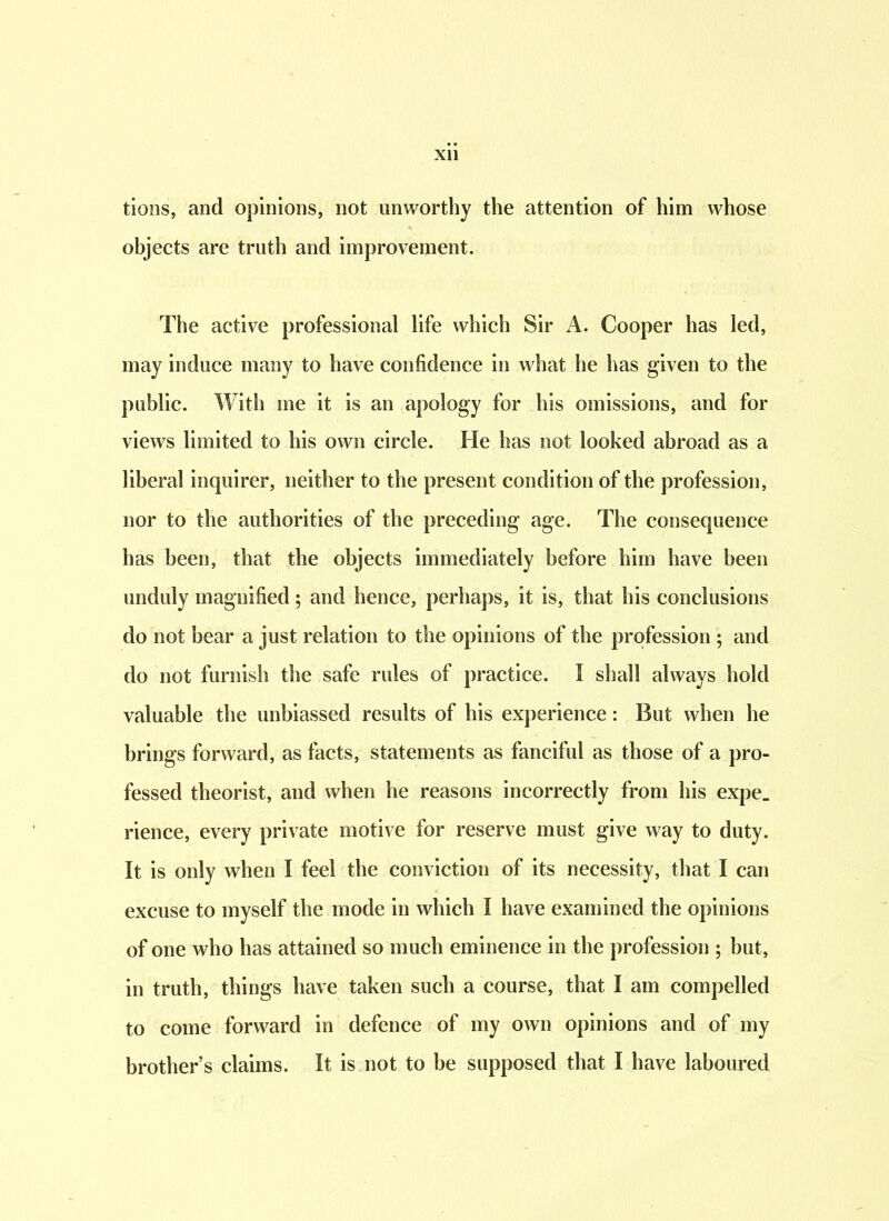 tions, and opinions, not unworthy the attention of him whose objects are truth and improvement. The active professional life which Sir A. Cooper has led, may induce many to have confidence in what he has given to the public. With me it is an apology for his omissions, and for views limited to his own circle. He has not looked abroad as a liberal inquirer, neither to the present condition of the profession, nor to the authorities of the preceding age. The consequence has been, that the objects immediately before him have been unduly magnified; and hence, perhaps, it is, that his conclusions do not bear a just relation to the opinions of the profession ; and do not furnish the safe rules of practice. I shall always hold valuable the unbiassed results of his experience: But when he brings forward, as facts, statements as fanciful as those of a pro- fessed theorist, and when he reasons incorrectly from his expe_ rience, every private motive for reserve must give way to duty. It is only when I feel the conviction of its necessity, that I can excuse to myself the mode in which I have examined the opinions of one who has attained so much eminence in the profession ; but, in truth, things have taken such a course, that I am compelled to come forward in defence of my own opinions and of my brothers claims. It is not to be supposed that I have laboured