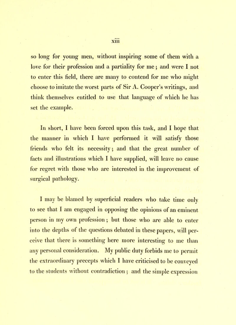 so long for young men, without inspiring some of them with a love for their profession and a partiality for me; and were I not to enter this field, there are many to contend for me who might choose to imitate the worst parts of Sir A. Cooper’s writings, and think themselves entitled to use that language of which he has set the example. In short, I have been forced upon this task, and I hope that the manner in which I have performed it will satisfy those friends who felt its necessity; and that the great number of facts and illustrations which I have supplied, will leave no cause for regret with those who are interested in the improvement of surgical pathology. I may he blamed by superficial readers who take time only to see that I am engaged in opposing the opinions of an eminent person in my own profession; but those who are able to enter into the depths of the questions debated in these papers, will per- ceive that there is something here more interesting to me than any personal consideration. My public duty forbids me to permit the extraordinary precepts which I have criticised to be conveyed to the students without contradiction ; and the simple expression