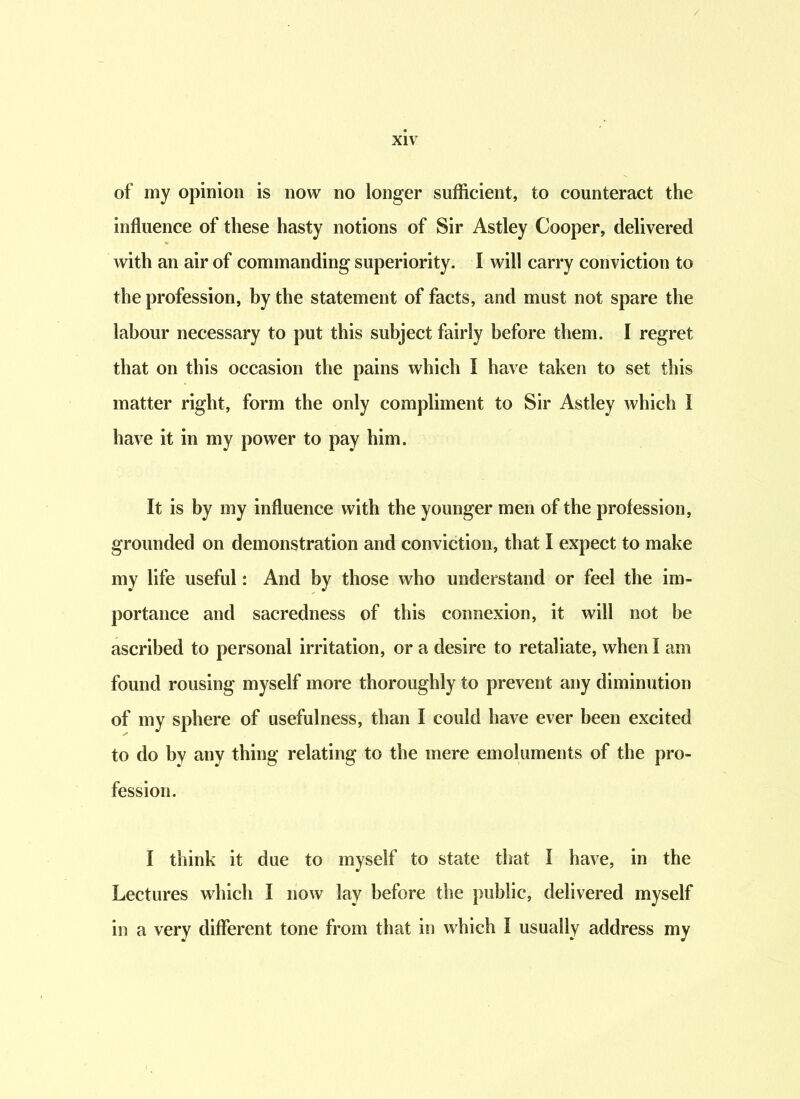 of my opinion is now no longer sufficient, to counteract the influence of these hasty notions of Sir Astley Cooper, delivered with an air of commanding superiority. I will carry conviction to the profession, by the statement of facts, and must not spare the labour necessary to put this subject fairly before them. I regret that on this occasion the pains which I have taken to set this matter right, form the only compliment to Sir Astley which I have it in my power to pay him. It is by my influence with the younger men of the profession, grounded on demonstration and conviction, that I expect to make my life useful: And by those who understand or feel the im- portance and sacredness of this connexion, it will not be ascribed to personal irritation, or a desire to retaliate, when I am found rousing myself more thoroughly to prevent any diminution of my sphere of usefulness, than I could have ever been excited to do by any thing relating to the mere emoluments of the pro- fession. I think it due to myself to state that I have, in the Lectures which I now lay before the public, delivered myself in a very different tone from that in which I usually address my