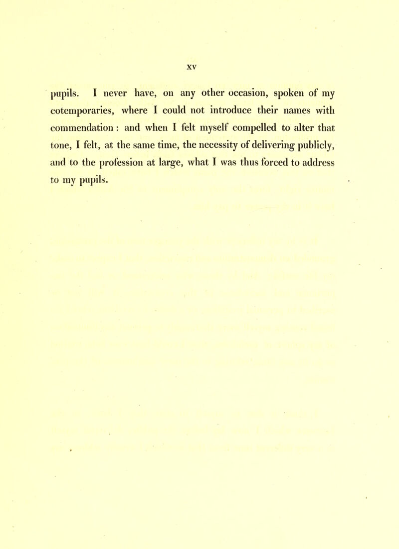 pupils. I never have, on any other occasion, spoken of my cotemporaries, where I could not introduce their names with commendation : and when I felt myself compelled to alter that tone, I felt, at the same time, the necessity of delivering publicly, and to the profession at large, what I was thus forced to address to my pupils.