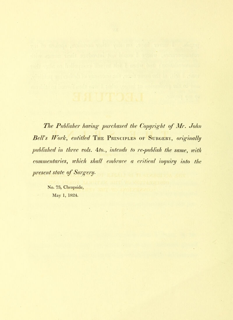 The Publisher having purchased the Copyright of Mr. John Bell's Work, entitled The Principles of Surgery, originally published in three vols. 4to., intends to re-publish the same, ivith commentaries, which shall embrace a critical inquiry into the present state of Surgery. No. 73, Cheapside, May 1, 1824.