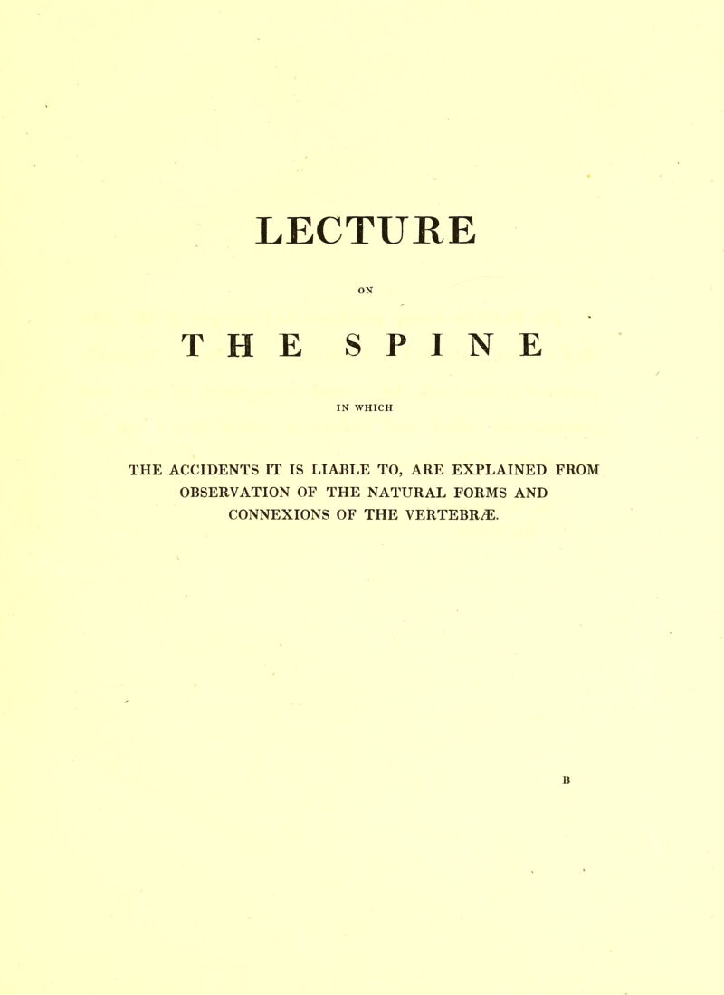 LECTURE ON THE SPINE IN WHICH THE ACCIDENTS IT IS LIABLE TO, ARE EXPLAINED FROM OBSERVATION OF THE NATURAL FORMS AND CONNEXIONS OF THE VERTEBRAE.