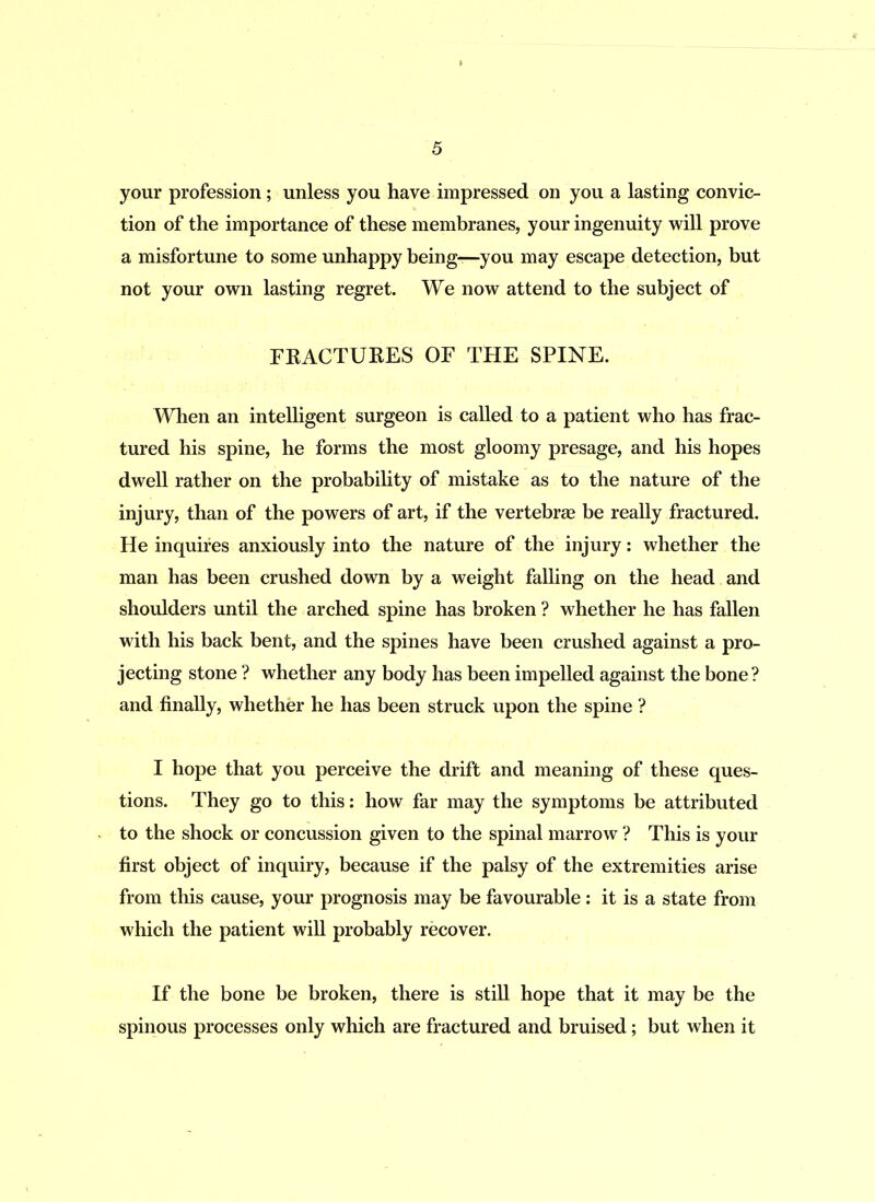 your profession ; unless you have impressed on you a lasting convic- tion of the importance of these membranes, your ingenuity will prove a misfortune to some unhappy being—you may escape detection, but not your own lasting regret. We now attend to the subject of FRACTURES OF THE SPINE. When an intelligent surgeon is called to a patient who has frac- tured his spine, he forms the most gloomy presage, and his hopes dwell rather on the probability of mistake as to the nature of the injury, than of the powers of art, if the vertebrae be really fractured. He inquires anxiously into the nature of the injury: whether the man has been crushed down by a weight falling on the head and shoulders until the arched spine has broken ? whether he has fallen with his back bent, and the spines have been crushed against a pro- jecting stone ? whether any body has been impelled against the bone? and finally, whether he has been struck upon the spine ? I hope that you perceive the drift and meaning of these ques- tions. They go to this: how far may the symptoms be attributed to the shock or concussion given to the spinal marrow ? This is your first object of inquiry, because if the palsy of the extremities arise from this cause, your prognosis may be favourable : it is a state from which the patient will probably recover. If the bone be broken, there is still hope that it may be the spinous processes only which are fractured and bruised; but when it