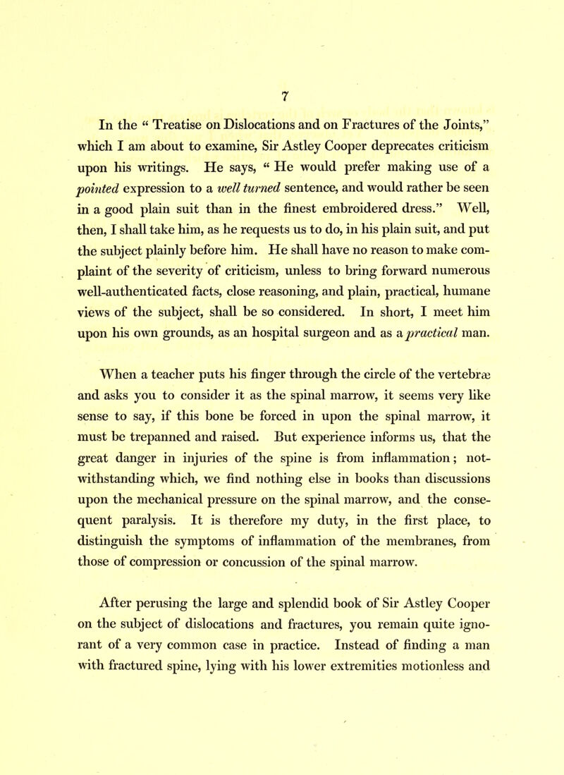 In the “ Treatise on Dislocations and on Fractures of the Joints,” which I am about to examine, Sir Astley Cooper deprecates criticism upon his writings. He says, “ He would prefer making use of a pointed expression to a well turned sentence, and would rather be seen in a good plain suit than in the finest embroidered dress.” Well, then, I shall take him, as he requests us to do, in his plain suit, and put the subject plainly before him. He shall have no reason to make com- plaint of the severity of criticism, unless to bring forward numerous well-authenticated facts, close reasoning, and plain, practical, humane views of the subject, shall be so considered. In short, I meet him upon his own grounds, as an hospital surgeon and as a practical man. When a teacher puts his finger through the circle of the vertebrae and asks you to consider it as the spinal marrow, it seems very like sense to say, if this bone be forced in upon the spinal marrow, it must be trepanned and raised. But experience informs us, that the great danger in injuries of the spine is from inflammation; not- withstanding which, we find nothing else in books than discussions upon the mechanical pressure on the spinal marrow, and the conse- quent paralysis. It is therefore my duty, in the first place, to distinguish the symptoms of inflammation of the membranes, from those of compression or concussion of the spinal marrow. After perusing the large and splendid book of Sir Astley Cooper on the subject of dislocations and fractures, you remain quite igno- rant of a very common case in practice. Instead of finding a man with fractured spine, lying with his lower extremities motionless and