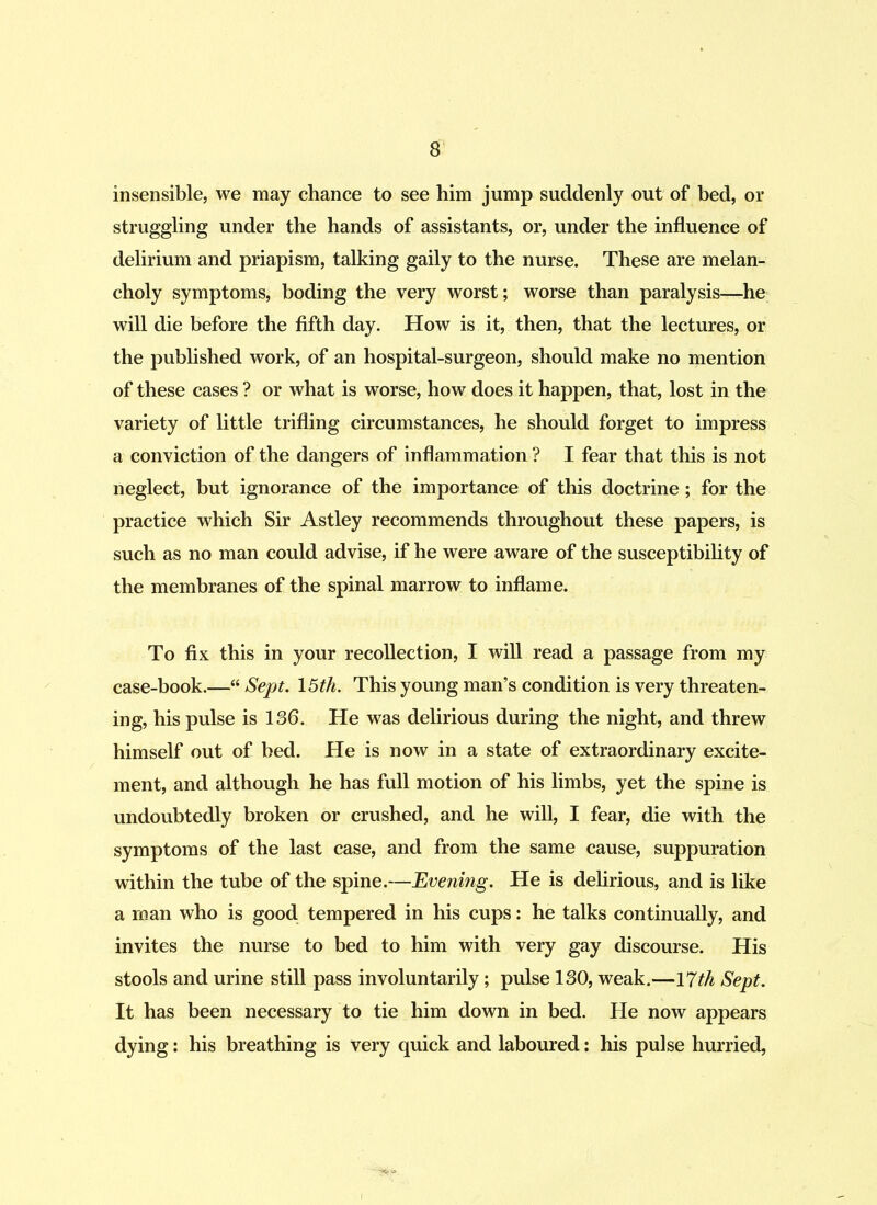 insensible, we may chance to see him jump suddenly out of bed, or struggling under the hands of assistants, or, under the influence of delirium and priapism, talking gaily to the nurse. These are melan- choly symptoms, boding the very worst; worse than paralysis—he will die before the fifth day. How is it, then, that the lectures, or the published work, of an hospital-surgeon, should make no mention of these cases ? or what is worse, how does it happen, that, lost in the variety of little trifling circumstances, he should forget to impress a conviction of the dangers of inflammation ? I fear that this is not neglect, but ignorance of the importance of this doctrine; for the practice which Sir Astley recommends throughout these papers, is such as no man could advise, if he were aware of the susceptibility of the membranes of the spinal marrow to inflame. To fix this in your recollection, I will read a passage from my case-book.—“ Sept. 15th. This young man’s condition is very threaten- ing, his pulse is 136. He was delirious during the night, and threw himself out of bed. He is now in a state of extraordinary excite- ment, and although he has full motion of his limbs, yet the spine is undoubtedly broken or crushed, and he will, I fear, die with the symptoms of the last case, and from the same cause, suppuration within the tube of the spine.—Evening. He is delirious, and is like a man who is good tempered in his cups: he talks continually, and invites the nurse to bed to him with very gay discourse. His stools and urine still pass involuntarily; pulse 130, weak.—17th Sept. It has been necessary to tie him down in bed. He now appears dying: his breathing is very quick and laboured: his pulse hurried,