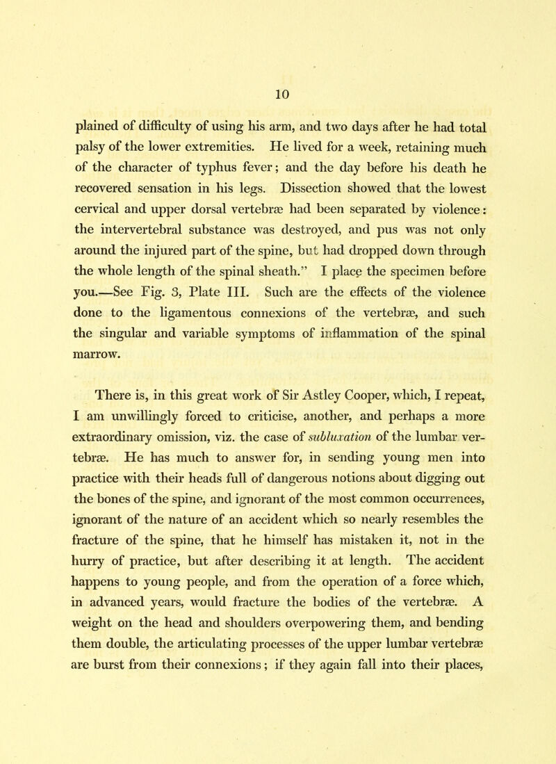 plained of difficulty of using his arm, and two days after he had total palsy of the lower extremities. He lived for a week, retaining much of the character of typhus fever; and the day before his death he recovered sensation in his legs. Dissection showed that the lowest cervical and upper dorsal vertebrae had been separated by violence: the intervertebral substance was destroyed, and pus was not only around the injured part of the spine, but had dropped down through the whole length of the spinal sheath.” I place the specimen before you.—See Eig. 3, Plate III. Such are the effects of the violence done to the ligamentous connexions of the vertebrae, and such the singular and variable symptoms of inflammation of the spinal marrow. There is, in this great work of Sir Astley Cooper, which, I repeat, I am unwillingly forced to criticise, another, and perhaps a more extraordinary omission, viz. the case of subluxation of the lumbar ver- tebrae. He has much to answer for, in sending young men into practice with their heads full of dangerous notions about digging out the bones of the spine, and ignorant of the most common occurrences, ignorant of the nature of an accident which so nearly resembles the fracture of the spine, that he himself has mistaken it, not in the hurry of practice, but after describing it at length. The accident happens to young people, and from the operation of a force which, in advanced years, would fracture the bodies of the vertebrae. A weight on the head and shoulders overpowering them, and bending them double, the articulating processes of the upper lumbar vertebrae are burst from their connexions; if they again fall into their places,