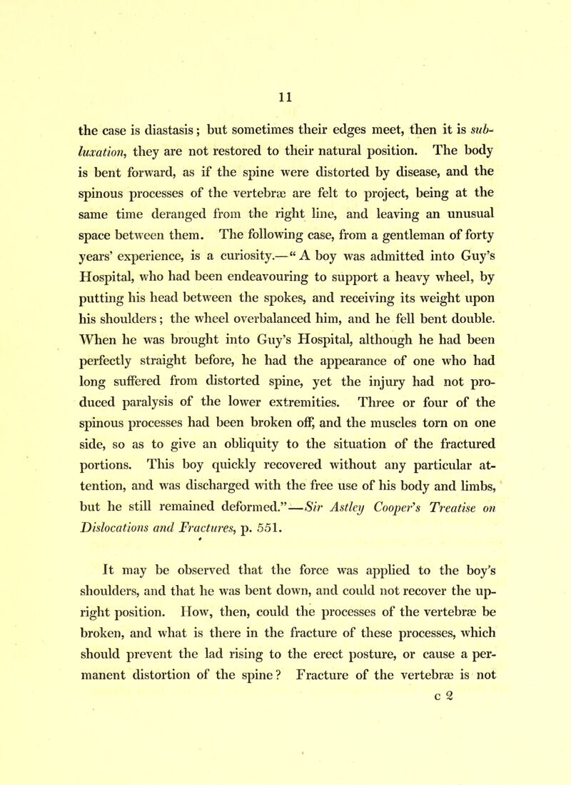 the case is diastasis; but sometimes their edges meet, then it is sub- luxation, they are not restored to their natural position. The body is bent forward, as if the spine were distorted by disease, and the spinous processes of the vertebrae are felt to project, being at the same time deranged from the right line, and leaving an unusual space between them. The following case, from a gentleman of forty years’ experience, is a curiosity.—“ A boy was admitted into Guy’s Hospital, who had been endeavouring to support a heavy wheel, by putting his head between the spokes, and receiving its weight upon his shoulders; the wheel overbalanced him, and he fell bent double. When he was brought into Guy’s Hospital, although he had been perfectly straight before, he had the appearance of one who had long suffered from distorted spine, yet the injury had not pro- duced paralysis of the lower extremities. Three or four of the spinous processes had been broken off, and the muscles torn on one side, so as to give an obliquity to the situation of the fractured portions. This boy quickly recovered without any particular at- tention, and was discharged with the free use of his body and limbs, but he still remained deformed.”-—Sir Astley Cooper's Treatise on Dislocations and Fractures, p. 551. It may be observed that the force was applied to the boy’s shoulders, and that he was bent down, and could not recover the up- right position. How, then, could the processes of the vertebrae be broken, and what is there in the fracture of these processes, which should prevent the lad rising to the erect posture, or cause a per- manent distortion of the spine? Fracture of the vertebrae is not c 2