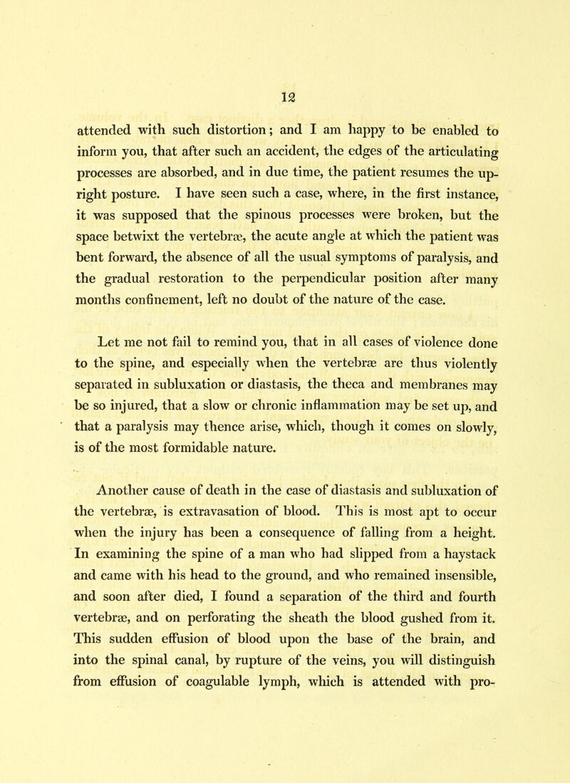attended with such distortion; and I am happy to be enabled to inform you, that after such an accident, the edges of the articulating processes are absorbed, and in due time, the patient resumes the up- right posture. I have seen such a case, where, in the first instance, it was supposed that the spinous processes were broken, but the space betwixt the vertebrae, the acute angle at which the patient was bent forward, the absence of all the usual symptoms of paralysis, and the gradual restoration to the perpendicular position after many months confinement, left no doubt of the nature of the case. Let me not fail to remind you, that in all cases of violence done to the spine, and especially when the vertebrae are thus violently separated in subluxation or diastasis, the theca and membranes may be so injured, that a slow or chronic inflammation may be set up, and that a paralysis may thence arise, which, though it comes on slowly, is of the most formidable nature. Another cause of death in the case of diastasis and subluxation of the vertebrae, is extravasation of blood. This is most apt to occur when the injury has been a consequence of falling from a height. In examining the spine of a man who had slipped from a haystack and came with his head to the ground, and who remained insensible, and soon after died, I found a separation of the third and fourth vertebrae, and on perforating the sheath the blood gushed from it. This sudden effusion of blood upon the base of the brain, and into the spinal canal, by rupture of the veins, you will distinguish from effusion of coagulable lymph, which is attended with pro-