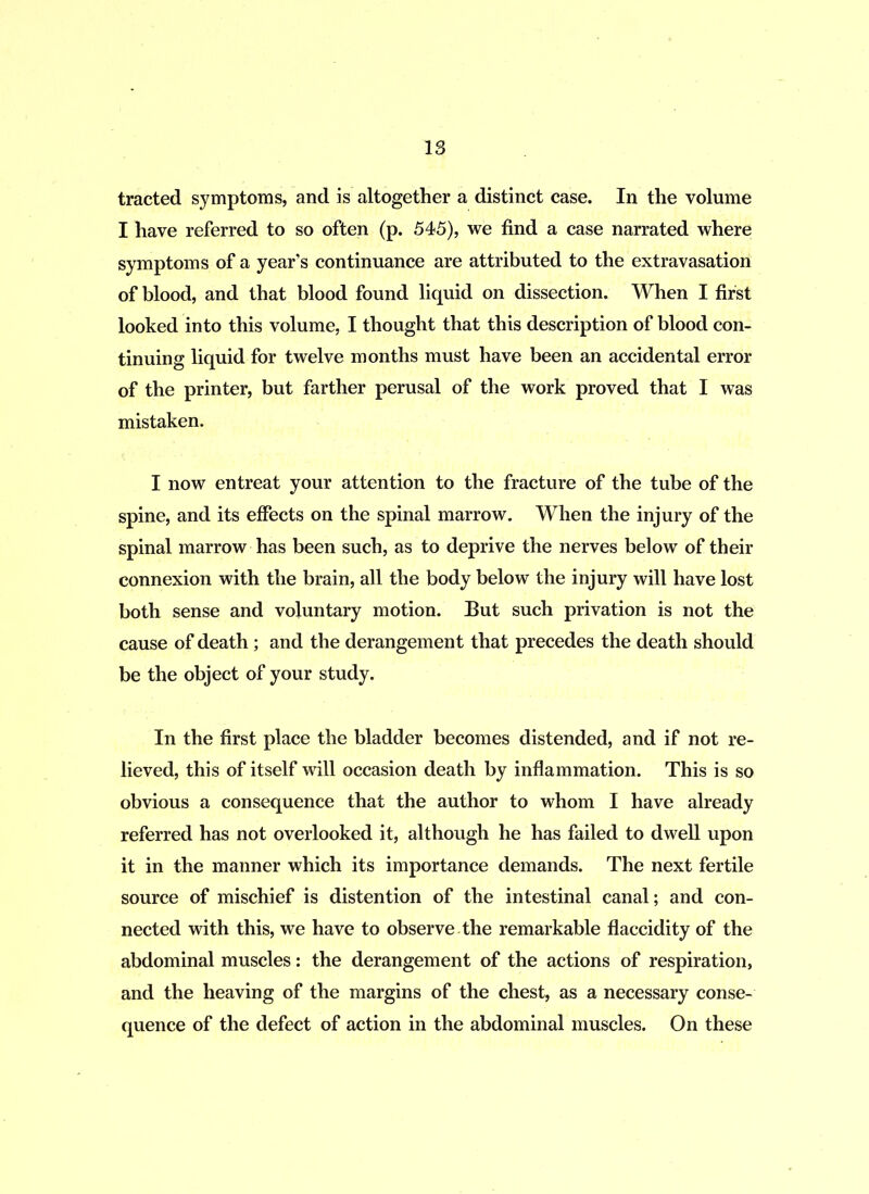 tracted symptoms, and is altogether a distinct case. In the volume I have referred to so often (p. 545), we find a case narrated where symptoms of a year’s continuance are attributed to the extravasation of blood, and that blood found liquid on dissection. When I first looked into this volume, I thought that this description of blood con- tinuing liquid for twelve months must have been an accidental error of the printer, but farther perusal of the work proved that I was mistaken. I now entreat your attention to the fracture of the tube of the spine, and its effects on the spinal marrow. When the injury of the spinal marrow has been such, as to deprive the nerves below of their connexion with the brain, all the body below the injury will have lost both sense and voluntary motion. But such privation is not the cause of death ; and the derangement that precedes the death should be the object of your study. In the first place the bladder becomes distended, and if not re- lieved, this of itself will occasion death by inflammation. This is so obvious a consequence that the author to whom I have already referred has not overlooked it, although he has failed to dwell upon it in the manner which its importance demands. The next fertile source of mischief is distention of the intestinal canal; and con- nected with this, we have to observe the remarkable flaccidity of the abdominal muscles: the derangement of the actions of respiration, and the heaving of the margins of the chest, as a necessary conse- quence of the defect of action in the abdominal muscles. On these