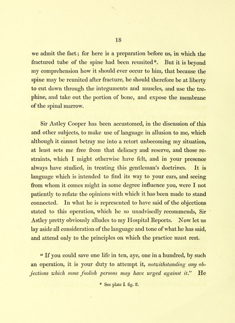 we admit the fact; for here is a preparation before us, in which the fractured tube of the spine had been reunited*. But it is beyond my comprehension how it should ever occur to him, that because the spine may be reunited after fracture, he should therefore be at liberty to cut down through the integuments and muscles, and use the tre- phine, and take out the portion of bone, and expose the membrane of the spinal marrow. Sir Astley Cooper has been accustomed, in the discussion of this and other subjects, to make use of language in allusion to me, which although it cannot betray me into a retort unbecoming my situation, at least sets me free from that delicacy and reserve, and those re- straints, which I might otherwise have felt, and in your presence always have studied, in treating this gentleman's doctrines. It is language which is intended to find its way to your ears, and seeing from whom it comes might in some degree influence you, were I not patiently to refute the opinions with which it has been made to stand connected. In what he is represented to have said of the objections stated to this operation, which he so unadvisedly recommends, Sir Astley pretty obviously alludes to my Hospital Reports. Now let us lay aside all consideration of the language and tone of what he has said, and attend only to the principles on which the practice must rest. “ If you could save one life in ten, aye, one in a hundred, by such an operation, it is your duty to attempt it, notwithstanding any ob- jections which some foolish persons may have urged against it.” He See plate I. fig. 2.