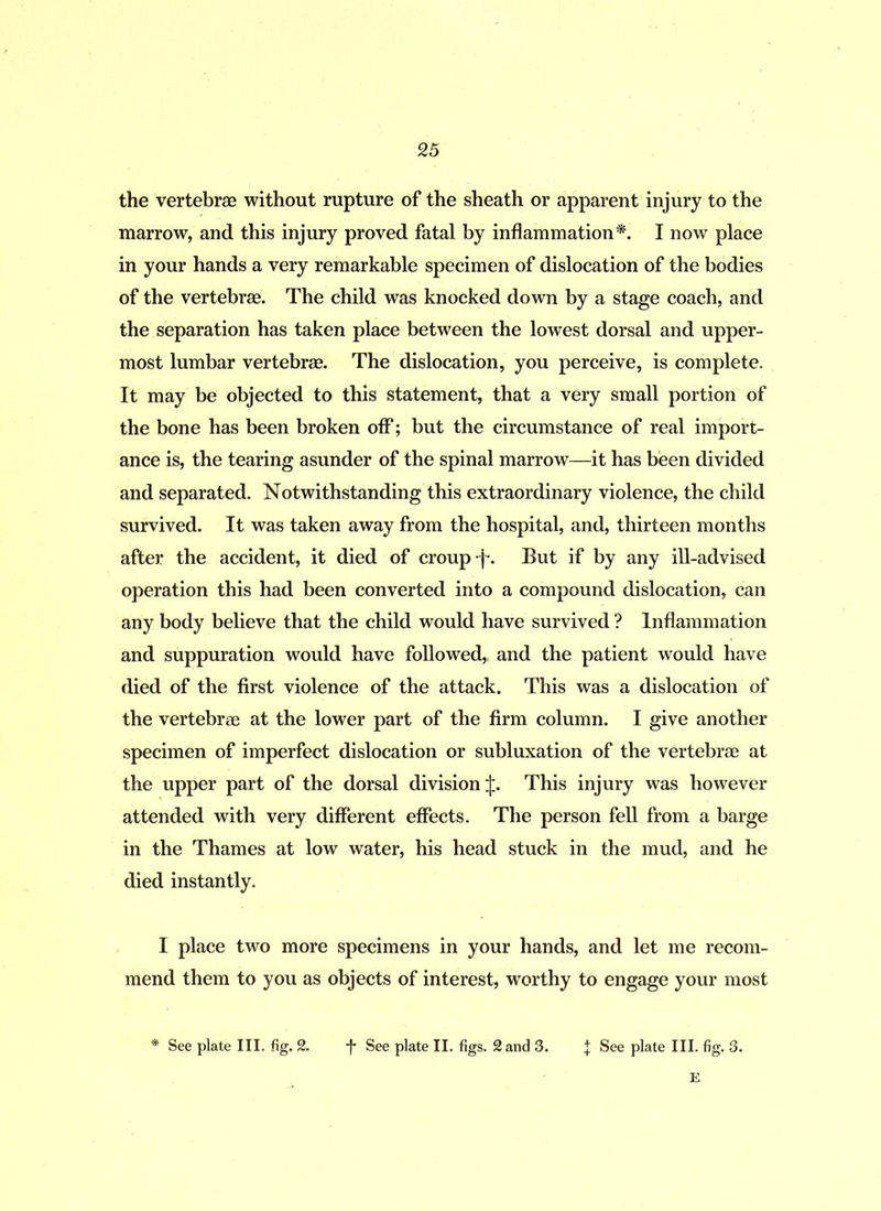the vertebrae without rupture of the sheath or apparent injury to the marrow, and this injury proved fatal by inflammation*. I now place in your hands a very remarkable specimen of dislocation of the bodies of the vertebrae. The child was knocked down by a stage coach, and the separation has taken place between the lowest dorsal and upper- most lumbar vertebrae. The dislocation, you perceive, is complete. It may be objected to this statement, that a very small portion of the bone has been broken off; but the circumstance of real import- ance is, the tearing asunder of the spinal marrow—it has been divided and separated. Notwithstanding this extraordinary violence, the child survived. It was taken away from the hospital, and, thirteen months after the accident, it died of croup-j-. But if by any ill-advised operation this had been converted into a compound dislocation, can any body believe that the child would have survived ? Inflammation and suppuration would have followed,, and the patient would have died of the first violence of the attack. This was a dislocation of the vertebrae at the lower part of the firm column. I give another specimen of imperfect dislocation or subluxation of the vertebrae at the upper part of the dorsal division ij:. This injury was however attended with very different effects. The person fell from a barge in the Thames at low water, his head stuck in the mud, and he died instantly. I place two more specimens in your hands, and let me recom- mend them to you as objects of interest, worthy to engage your most * See plate III. fig. 2. f See plate II. figs. 2 and 3. J See plate III. fig. 3. E