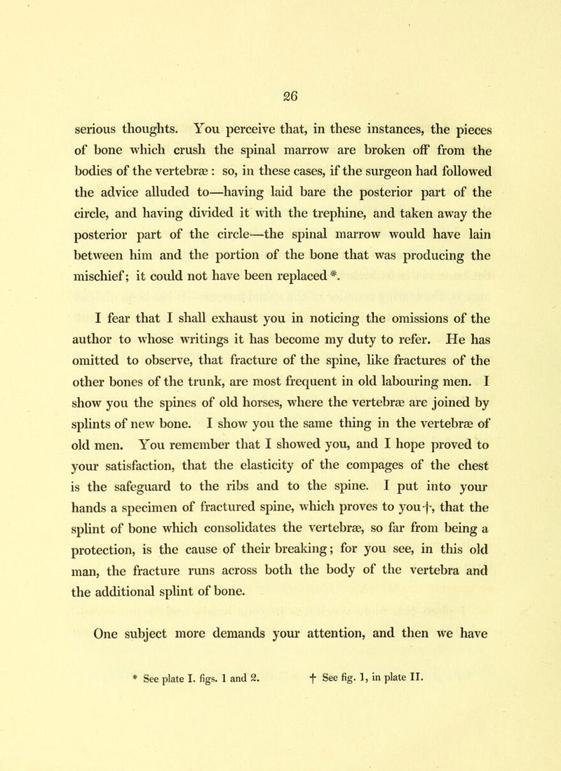 serious thoughts. You perceive that, in these instances, the pieces of bone which crush the spinal marrow are broken off from the bodies of the vertebrae : so, in these cases, if the surgeon had followed the advice alluded to—having laid bare the posterior part of the circle, and having divided it with the trephine, and taken away the posterior part of the circle—the spinal marrow would have lain between him and the portion of the bone that was producing the mischief; it could not have been replaced *. I fear that I shall exhaust you in noticing the omissions of the author to whose writings it has become my duty to refer. He has omitted to observe, that fracture of the spine, like fractures of the other bones of the trunk, are most frequent in old labouring men. I show you the spines of old horses, where the vertebrae are joined by splints of new bone. I show you the same thing in the vertebrae of old men. You remember that I showed you, and I hope proved to your satisfaction, that the elasticity of the compages of the chest is the safeguard to the ribs and to the spine. I put into your hands a specimen of fractured spine, which proves to you-f, that the splint of bone which consolidates the vertebrae, so far from being a protection, is the cause of their breaking; for you see, in this old man, the fracture runs across both the body of the vertebra and the additional splint of bone. One subject more demands your attention, and then we have See plate I. figs. 1 and 2. *f* See fig. 1, in plate II.
