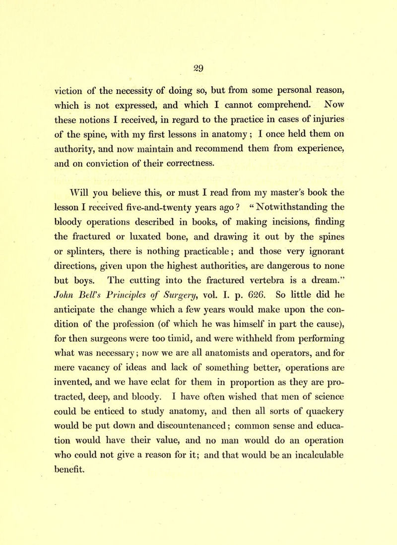 viction of the necessity of doing so, but from some personal reason, which is not expressed, and which I cannot comprehend. Now these notions I received, in regard to the practice in cases of injuries of the spine, with my first lessons in anatomy; I once held them on authority, and now maintain and recommend them from experience, and on conviction of their correctness. Will you believe this, or must I read from my master's book the lesson I received five-and-twenty years ago ? “ Notwithstanding the bloody operations described in books, of making incisions, finding the fractured or luxated bone, and drawing it out by the spines or splinters, there is nothing practicable; and those very ignorant directions, given upon the highest authorities, are dangerous to none but boys. The cutting into the fractured vertebra is a dream.” John Bell’s Principles of Surgery, vol. I. p. 626. So little did he anticipate the change which a few years would make upon the con- dition of the profession (of which he was himself in part the cause), for then surgeons were too timid, and were withheld from performing what was necessary; now we are all anatomists and operators, and for mere vacancy of ideas and lack of something better, operations are invented, and we have eclat for them in proportion as they are pro- tracted, deep, and bloody. I have often wished that men of science could be enticed to study anatomy, and then all sorts of quackery would be put down and discountenanced; common sense and educa- tion would have their value, and no man would do an operation who could not give a reason for it; and that would be an incalculable benefit.