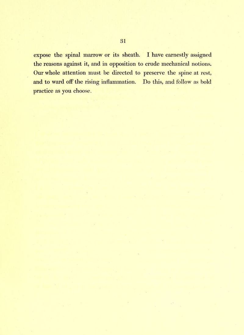 expose the spinal marrow or its sheath. I have earnestly assigned the reasons against it, and in opposition to crude mechanical notions. Our whole attention must be directed to preserve the spine at rest, and to ward off the rising inflammation. Do this, and follow as bold practice as you choose.