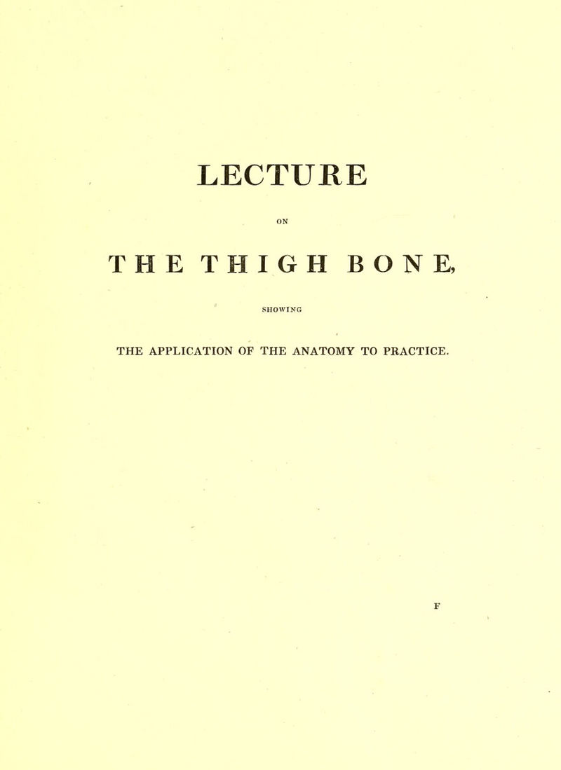LECTURE ON THE THIGH BONE, SHOWING THE APPLICATION OF THE ANATOMY TO PRACTICE.