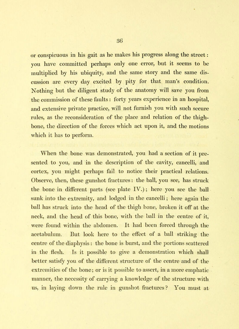 or conspicuous in his gait as he makes his progress along the street: you have committed perhaps only one error, but it seems to be multiplied by his ubiquity, and the same story and the same dis- cussion are every day excited by pity for that man’s condition. Nothing but the diligent study of the anatomy will save you from the commission of these faults : forty years experience in an hospital, and extensive private practice, will not furnish you with such secure rules, as the reconsideration of the place and relation of the thigh- bone, the direction of the forces which act upon it, and the motions which it has to perform. When the bone was demonstrated, you had a section of it pre- sented to you, and in the description of the cavity, cancelli, and cortex, you might perhaps fail to notice their practical relations. Observe, then, these gunshot fractures: the ball, you see, has struck the bone in different parts (see plate IV.); here you see the ball sunk into the extremity, and lodged in the cancelli; here again the ball has struck into the head of the thigh bone, broken it off at the neck, and the head of this bone, with the ball in the centre of it, were found within the abdomen. It had been forced through the acetabulum. But look here to the effect of a ball striking the centre of the diaphysis: the bone is burst, and the portions scattered in the flesh. Is it possible to give a demonstration which shall better satisfy you of the different structure of the centre and of the extremities of the bone; or is it possible to assert, in a more emphatic manner, the necessity of carrying a knowledge of the structure with us, in laying down the rule in gunshot fractures? You must at