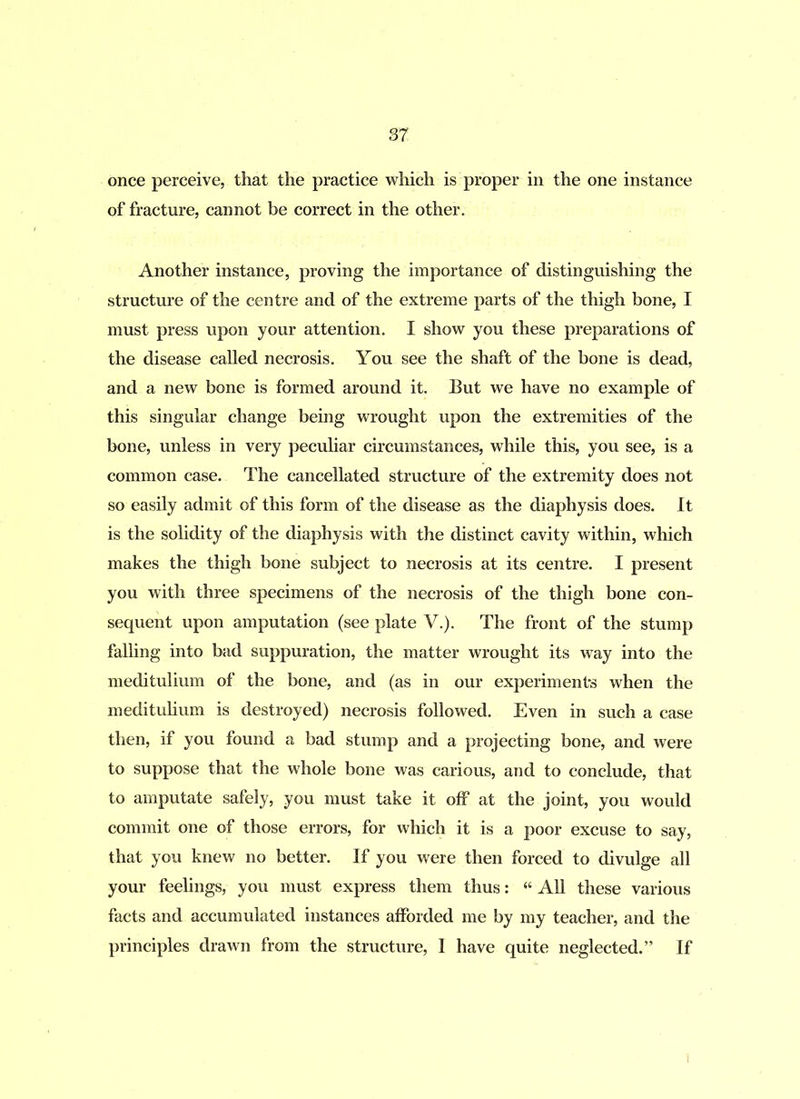 once perceive, that the practice which is proper in the one instance of fracture, cannot be correct in the other. Another instance, proving the importance of distinguishing the structure of the centre and of the extreme parts of the thigh bone, I must press upon your attention. I show you these preparations of the disease called necrosis. You see the shaft of the bone is dead, and a new bone is formed around it. But we have no example of this singular change being wrought upon the extremities of the bone, unless in very peculiar circumstances, while this, you see, is a common case. The cancellated structure of the extremity does not so easily admit of this form of the disease as the diaphysis does. It is the solidity of the diaphysis with the distinct cavity within, which makes the thigh bone subject to necrosis at its centre. I present you with three specimens of the necrosis of the thigh bone con- sequent upon amputation (see plate V.). The front of the stump falling into bad suppuration, the matter wrought its way into the meditulium of the bone, and (as in our experiment's when the meditulium is destroyed) necrosis followed. Even in such a case then, if you found a bad stump and a projecting bone, and were to suppose that the whole bone was carious, and to conclude, that to amputate safely, you must take it off at the joint, you would commit one of those errors, for which it is a poor excuse to say, that you knew no better. If you were then forced to divulge all your feelings, you must express them thus: w All these various facts and accumulated instances afforded me by my teacher, and the principles drawn from the structure, I have quite neglected.” If