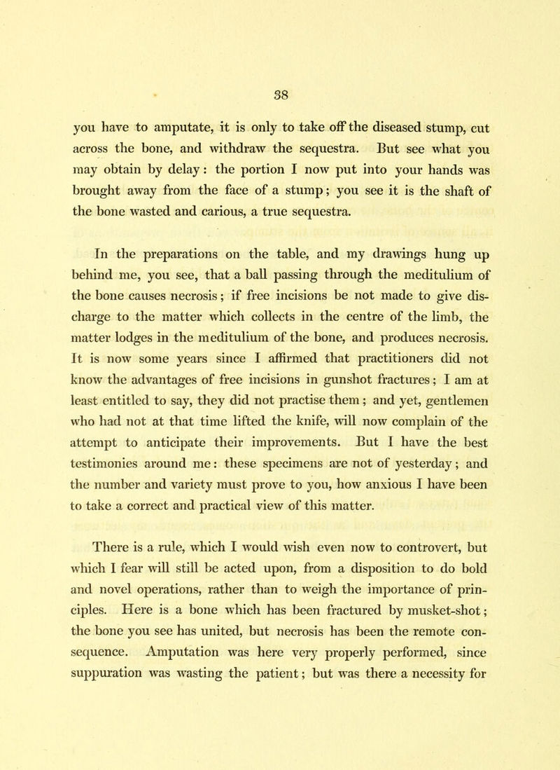 you have to amputate, it is only to take off the diseased stump, cut across the bone, and withdraw the sequestra. But see what you may obtain by delay: the portion I now put into your hands was brought away from the face of a stump; you see it is the shaft of the bone wasted and carious, a true sequestra. In the preparations on the table, and my drawings hung up behind me, you see, that a ball passing through the meditulium of the bone causes necrosis; if free incisions be not made to give dis- charge to the matter which collects in the centre of the limb, the matter lodges in the meditulium of the bone, and produces necrosis. It is now some years since I affirmed that practitioners did not know the advantages of free incisions in gunshot fractures; I am at least entitled to say, they did not practise them ; and yet, gentlemen who had not at that time lifted the knife, will now complain of the attempt to anticipate their improvements. But I have the best testimonies around me: these specimens are not of yesterday; and the number and variety must prove to you, how anxious I have been to take a correct and practical view of this matter. There is a rule, which I would wish even now to controvert, but which I fear will still be acted upon, from a disposition to do bold and novel operations, rather than to weigh the importance of prin- ciples. Here is a bone which has been fractured by musket-shot; the bone you see has united, but necrosis has been the remote con- sequence. Amputation was here very properly performed, since suppuration was wasting the patient; but was there a necessity for