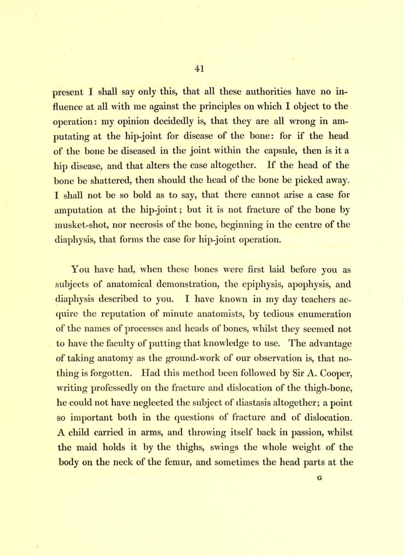 present I shall say only this, that all these authorities have no in- fluence at all with me against the principles on which I object to the operation: my opinion decidedly is, that they are all wrong in am- putating at the hip-joint for disease of the bone: for if the head of the bone be diseased in the joint within the capsule, then is it a hip disease, and that alters the case altogether. If the head of the bone be shattered, then should the head of the bone be picked away. I shall not be so bold as to say, that there cannot arise a case for amputation at the hip-joint; but it is not fracture of the bone by musket-shot, nor necrosis of the bone, beginning in the centre of the diaphysis, that forms the case for hip-joint operation. You have had, when these bones were first laid before you as subjects of anatomical demonstration, the epiphysis, apophysis, and diaphysis described to you. I have known in my day teachers ac- quire the reputation of minute anatomists, by tedious enumeration of the names of processes and heads of bones, whilst they seemed not to have the faculty of putting that knowledge to use. The advantage of taking anatomy as the ground-work of our observation is, that no- thing is forgotten. Had this method been followed by Sir A. Cooper, writing professedly on the fracture and dislocation of the thigh-bone, he could not have neglected the subject of diastasis altogether; a point so important both in the questions of fracture and of dislocation. A child carried in arms, and throwing itself back in passion, whilst the maid holds it by the thighs, swings the whole weight of the body on the neck of the femur, and sometimes the head parts at the G