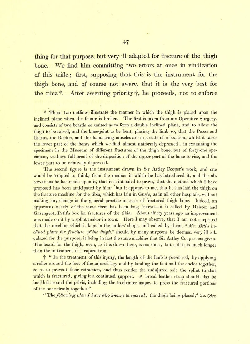 thing for that purpose, but very ill adapted for fracture of the thigh bone. We find him committing two errors at once in vindication of this trifle; first, supposing that this is the instrument for the thigh bone, and of course not aware, that it is the very best for the tibia*. After asserting priority-j-, he proceeds, not to enforce * These two outlines illustrate the manner in which the thigh is placed upon the inclined plane when the femur is broken. The first is taken from my Operative Surgery, and consists of two boards so united as to form a double inclined plane, and to allow the thigh to be raised, and the knee-joint to be bent, placing the limb so, that the Psoas and Iliacus, the Rectus, and the ham-string muscles are in a state of relaxation, whilst it raises the lower part of the bone, which we find almost uniformly depressed : in examining the specimens in the Museum of different fractures of the thigh bone, out of forty-one spe- cimens, we have full proof of the disposition of the upper part of the bone to rise, and the lower part to be relatively depressed. The second figure is the instrument drawn in Sir Astley Cooper’s work, and one would be tempted to think, from the manner in which he has introduced it, and the ob- servations he has made upon it, that it is intended to prove, that the method which I have proposed has been anticipated by him; but it appears to me, that he has laid the thigh on the fracture machine for the tibia, which has lain in Guy’s, as in all other hospitals, without making any change in the general practice in cases of fractured thigh bone. Indeed, an apparatus nearly of the same form has been long known—it is called by Heister and Garengeot, Petit’s box for fractures of the tibia. About thirty years ago an improvement was made on it by a splint maker in town. Here I may observe, that I am not surprised that the machine which is kept in the cutlers’ shops, and called by them, “ Mr. BelFs in- clined plane for fracture of the thigh, should by many surgeons be deemed very ill cal- culated for the purpose, it being in fact the same machine that Sir Astley Cooper has given. The board for the thigh, even, as it is drawn here, is too short, but still it is much longer than the instrument it is copied from. ■j* “ In the treatment of this injury, the length of the limb is preserved, by applying a roller around the foot of the injured leg, and by binding the foot and the ancles together, so as to prevent their retraction, and thus render the uninjured side the splint to that which is fractured, giving it a continued support. A broad leather strap should also be buckled around the pelvis, including the trochanter major, to press the fractured portions of the bone firmly together.” “ The following plan I have also Jcnown to succeed; the thigh being placed,” &c. (See