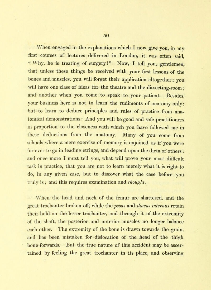 When engaged in the explanations which I now give you, in my first courses of lectures delivered in London, it was often said, “Why, he is treating of surgery!” Now, I tell you, gentlemen, that unless these things be received with your first lessons of the bones and muscles, you will forget their application altogether; you will have one class of ideas for the theatre and the dissecting-room; and another when you come to speak to your patient. Besides, your business here is not to learn the rudiments of anatomy only; but to learn to deduce principles and rules of practice from ana- tomical demonstrations: And you will be good and safe practitioners in proportion to the closeness with which you have followed me in these deductions from the anatomy. Many of you come from schools where a mere exercise of memory is enjoined, as if you were for ever to go in leading-strings, and depend upon the dicta of others: and once more I must tell you, what will prove your most difficult task in practice, that you are not to learn merely what it is right to do, in any given case, but to discover what the case before you truly is; and this requires examination and thought. When the head and neck of the femur are shattered, and the great trochanter broken off, while the psoas and iliacus internus retain their hold on the lesser trochanter, and through it of the extremity of the shaft, the posterior and anterior muscles no longer balance each other. The extremity of the bone is drawn towards the groin, and has been mistaken for dislocation of the head of the thigh bone forwards. But the true nature of this accident may be ascer- tained by feeling the great trochanter in its place, and observing