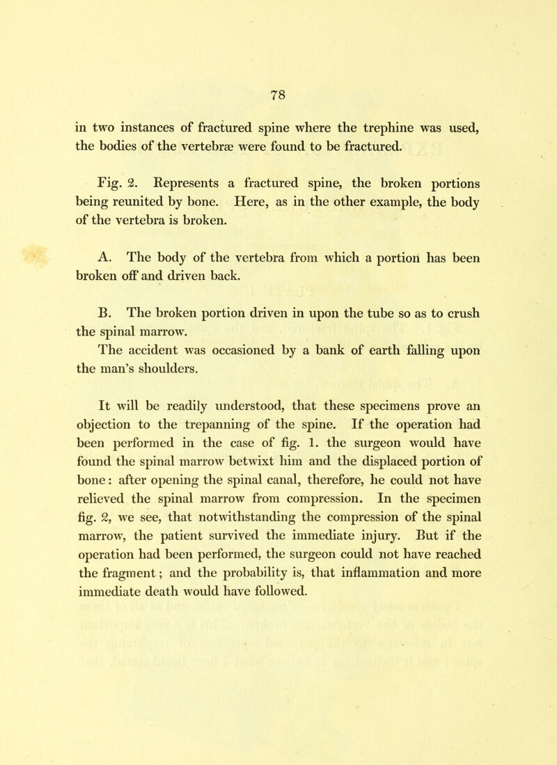 78 in two instances of fractured spine where the trephine was used, the bodies of the vertebrae were found to be fractured. Fig. 2. Represents a fractured spine, the broken portions being reunited by bone. Here, as in the other example, the body of the vertebra is broken. A. The body of the vertebra from which a portion has been broken off and driven back. B. The broken portion driven in upon the tube so as to crush the spinal marrow. The accident was occasioned by a bank of earth falling upon the man’s shoulders. It will be readily understood, that these specimens prove an objection to the trepanning of the spine. If the operation had been performed in the case of fig. 1. the surgeon would have found the spinal marrow betwixt him and the displaced portion of bone: after opening the spinal canal, therefore, he could not have relieved the spinal marrow from compression. In the specimen fig. 2, we see, that notwithstanding the compression of the spinal marrow, the patient survived the immediate injury. But if the operation had been performed, the surgeon could not have reached the fragment; and the probability is, that inflammation and more immediate death would have followed.