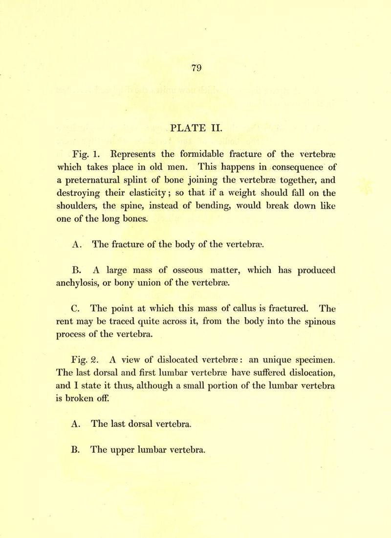 PLATE II. Fig. 1. Represents the formidable fracture of the vertebrae which takes place in old men. This happens in consequence of a preternatural splint of bone joining the vertebrae together, and destroying their elasticity; so that if a weight should fall on the shoulders, the spine, instead of bending, would break down like one of the long bones. A. The fracture of the body of the vertebrae. B. A large mass of osseous matter, which has produced anchylosis, or bony union of the vertebrae. C. The point at which this mass of callus is fractured. The rent may be traced quite across it, from the body into the spinous process of the vertebra. Fig. 2. A view of dislocated vertebrae: an unique specimen. The last dorsal and first lumbar vertebrae have suffered dislocation, and I state it thus, although a small portion of the lumbar vertebra is broken off. A. The last dorsal vertebra. B. The upper lumbar vertebra.