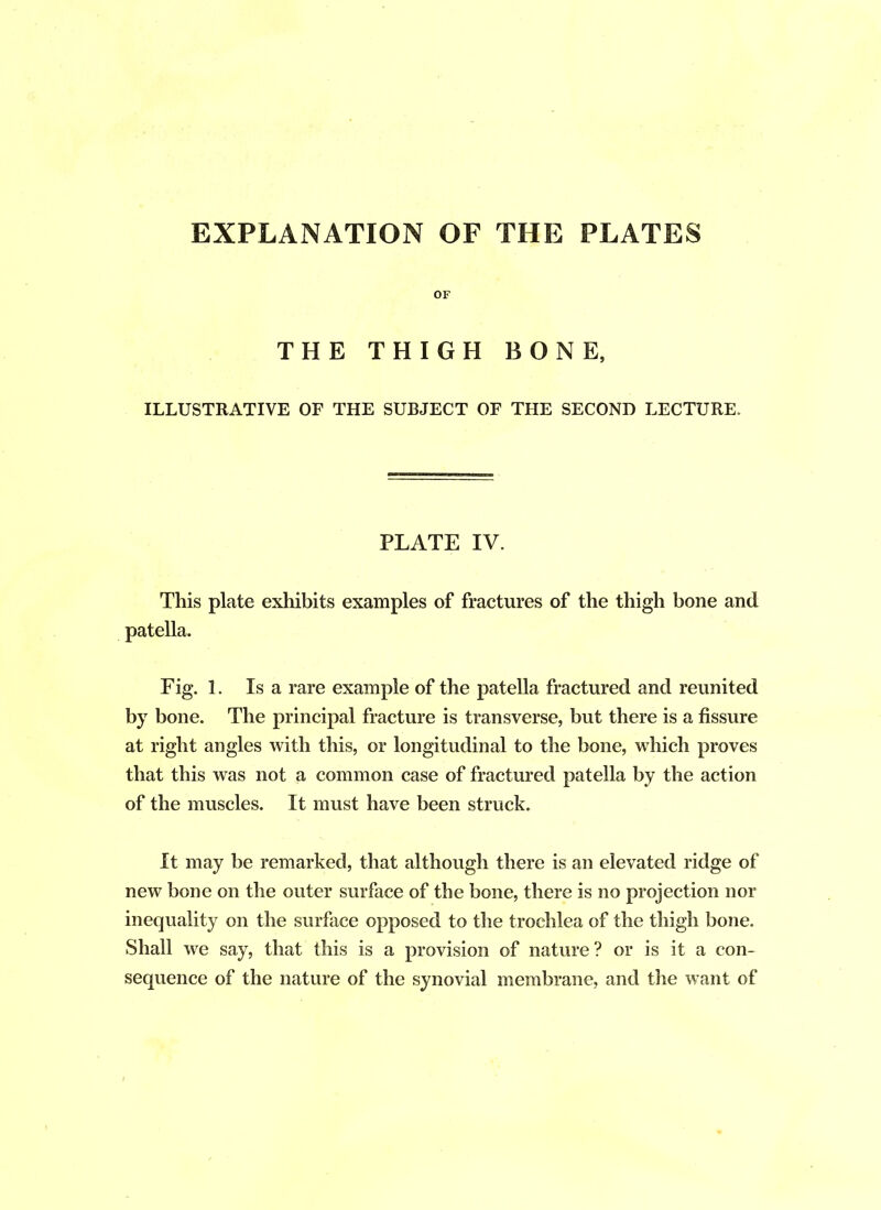 EXPLANATION OF THE PLATES OF THE THIGH BONE, ILLUSTRATIVE OF THE SUBJECT OF THE SECOND LECTURE. PLATE IV. This plate exhibits examples of fractures of the thigh bone and patella. Fig. 1. Is a rare example of the patella fractured and reunited by bone. The principal fracture is transverse, but there is a fissure at right angles with this, or longitudinal to the bone, which proves that this was not a common case of fractured patella by the action of the muscles. It must have been struck. It may be remarked, that although there is an elevated ridge of new bone on the outer surface of the bone, there is no projection nor inequality on the surface opposed to the trochlea of the thigh bone. Shall we say, that this is a provision of nature ? or is it a con- sequence of the nature of the synovial membrane, and the want of