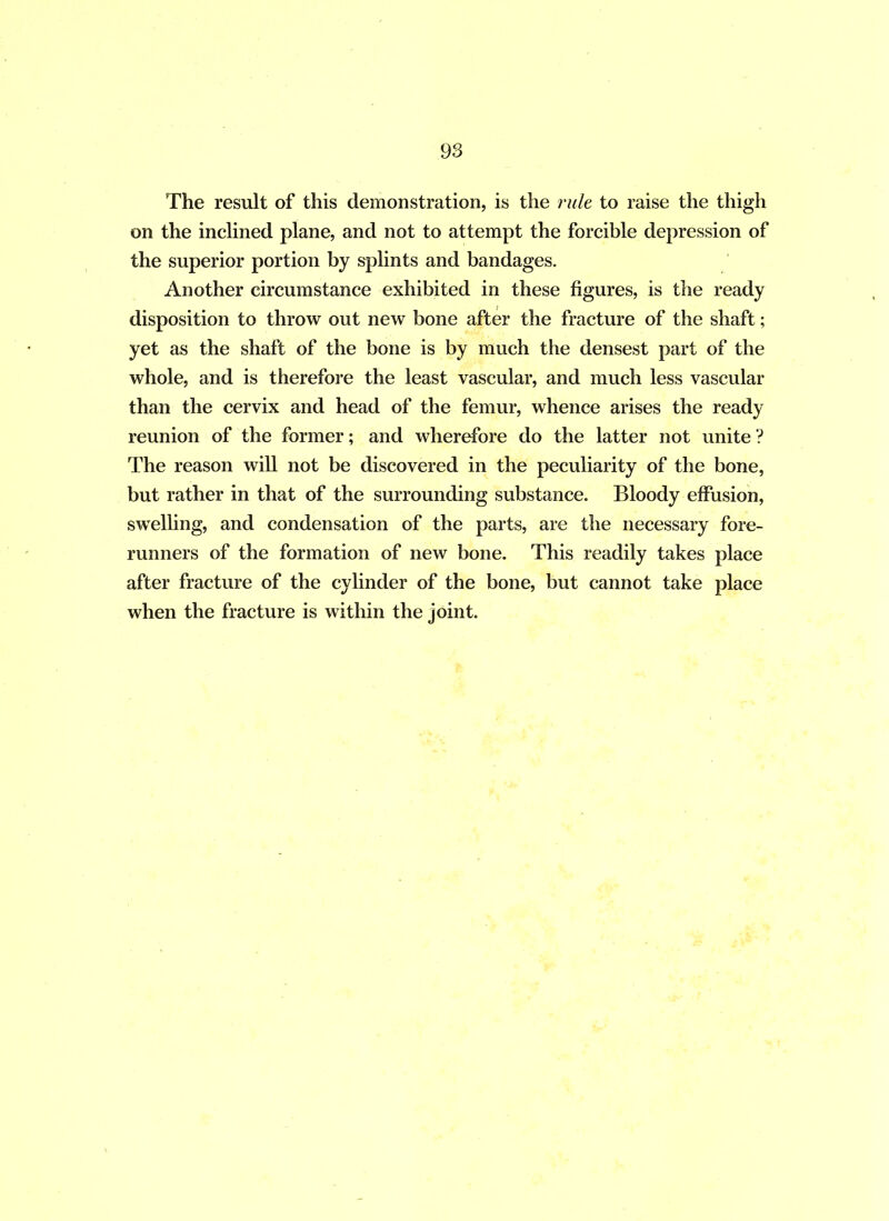 The result of this demonstration, is the rule to raise the thigh on the inclined plane, and not to attempt the forcible depression of the superior portion by splints and bandages. Another circumstance exhibited in these figures, is the ready disposition to throw out new bone after the fracture of the shaft; yet as the shaft of the bone is by much the densest part of the whole, and is therefore the least vascular, and much less vascular than the cervix and head of the femur, whence arises the ready reunion of the former; and wherefore do the latter not unite? The reason will not be discovered in the peculiarity of the bone, but rather in that of the surrounding substance. Bloody effusion, swelling, and condensation of the parts, are the necessary fore- runners of the formation of new bone. This readily takes place after fracture of the cylinder of the bone, but cannot take place when the fracture is within the joint.