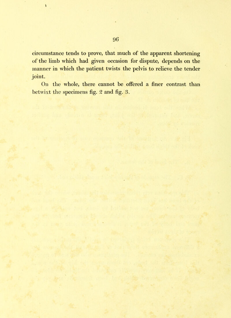 circumstance tends to prove, that much of the apparent shortening of the limb which had given occasion for dispute, depends on the manner in which the patient twists the pelvis to relieve the tender joint. On the whole, there cannot be offered a finer contrast than betwixt the specimens fig. 2 and fig. 3.