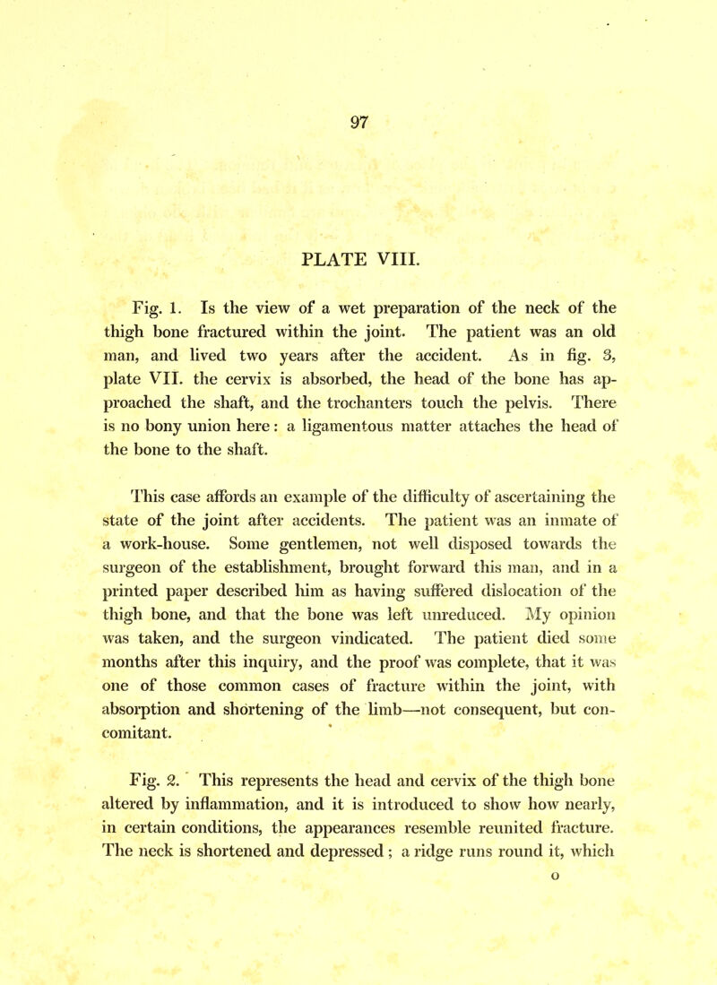 PLATE VIII. Fig. 1. Is the view of a wet preparation of the neck of the thigh bone fractured within the joint. The patient was an old man, and lived two years after the accident. As in fig. 3, plate VII. the cervix is absorbed, the head of the bone has ap- proached the shaft, and the trochanters touch the pelvis. There is no bony union here: a ligamentous matter attaches the head of the bone to the shaft. This case affords an example of the difficulty of ascertaining the state of the joint after accidents. The patient was an inmate of a work-house. Some gentlemen, not well disposed towards the surgeon of the establishment, brought forward this man, and in a printed paper described him as having suffered dislocation of the thigh bone, and that the bone was left unreduced. My opinion was taken, and the surgeon vindicated. The patient died some months after this inquiry, and the proof was complete, that it was one of those common cases of fracture within the joint, with absorption and shortening of the limb—not consequent, but con- comitant. Fig. 2. This represents the head and cervix of the thigh bone altered by inflammation, and it is introduced to show how nearly, in certain conditions, the appearances resemble reunited fracture. The neck is shortened and depressed ; a ridge runs round it, which o