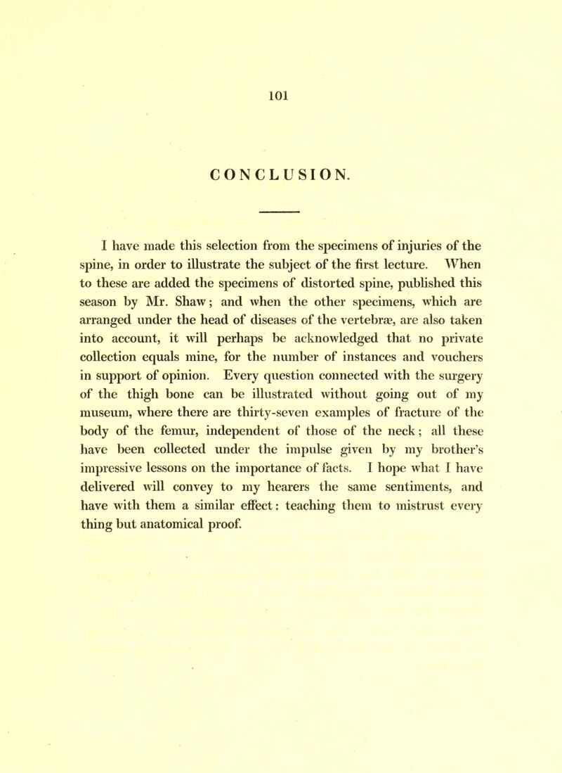 CONCLUSION. I have made this selection from the specimens of injuries of the spine, in order to illustrate the subject of the first lecture. When to these are added the specimens of distorted spine, published this season by Mr. Shaw; and when the other specimens, which are arranged under the head of diseases of the vertebrae, are also taken into account, it will perhaps be acknowledged that no private collection equals mine, for the number of instances and vouchers in support of opinion. Every question connected with the surgery of the thigh bone can be illustrated without going out of my museum, where there are thirty-seven examples of fracture of the body of the femur, independent of those of the neck; all these have been collected under the impulse given by my brother’s impressive lessons on the importance of facts. I hope what I have delivered will convey to my hearers the same sentiments, and have with them a similar effect: teaching them to mistrust every thing but anatomical proof.