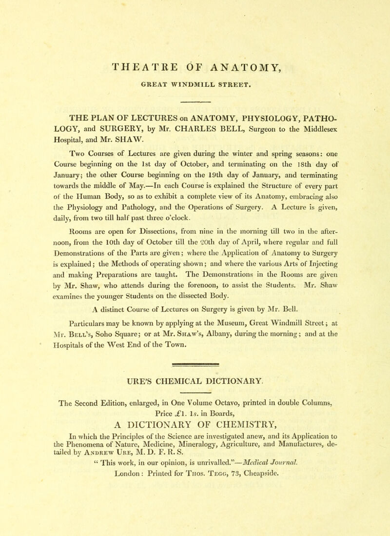 THEATRE OF ANATOMY, GREAT WINDMILL STREET. THE PLAN OF LECTURES on ANATOMY, PHYSIOLOGY, PATHO- LOGY, and SURGERY, by Mr. CHARLES BELL, Surgeon to the Middlesex Hospital, and Mr. SHAW. Two Courses of Lectures are given during the winter and spring seasons: one Course beginning on the 1st day of October, and terminating on the 18th day of January; the other Course beginning on the 19th day of January, and terminating towards the middle of May.—In each Course is explained the Structure of every part of the Human Body, so as to exhibit a complete view of its Anatomy, embracing also the Physiology and Pathology, and the Operations of Surgery. A Lecture is given, daily, from two till half past three o’clock. Rooms are open for Dissections, from nine in the morning till two in the after- noon, from the 10th day of October till the 20th day of April, where regular and full Demonstrations of the Parts are given; where the Application of Anatomy to Surgery is explained; the Methods of operating shown; and where the various Arts of Injecting and making Preparations are taught. The Demonstrations in the Rooms are given by Mr. Shaw, who attends during the forenoon, to assist the Students. Mr. Shaw examines the younger Students on the dissected Body. A distinct Course of Lectures on Surgery is given by Mr. Bell. Particulars may be known by applying at the Museum, Great Windmill Street; at Mr. Bell’s, Soho Square; or at Mr. Shaw’s, Albany, during the morning; and at the Hospitals of the West End of the Town. URE’S CHEMICAL DICTIONARY. The Second Edition, enlarged, in One Volume Octavo, printed in double Columns, Price £l. 1.9. in Boards, A DICTIONARY OF CHEMISTRY, In which the Principles of the Science are investigated anew, and its Application to the Phenomena of Nature, Medicine, Mineralogy, Agriculture, and Manufactures, de- tailed by Andrew Ure, M. D. F. R. S. “ This work, in our opinion, is unrivalled.”—Medical Journal. London : Printed for Thos. Tegg, 73, Cheapside.