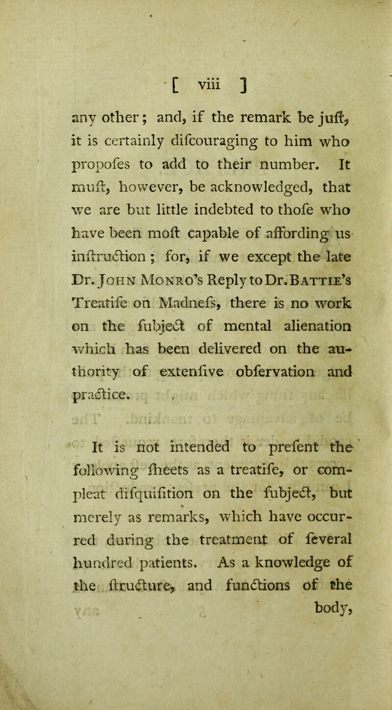 any other; and, if the remark be juftj it is certainly difcouraging to him who propofes to add to their number. It mull, however, be acknowledged, that we are but little indebted to thofe who have been moft capable of affording us- inflrudlion ; for, if we except the late Dr. John Monro’s Reply to Dr. Hattie’s Treatife on Madnefs, there is no work on the fubje^l of mental alienation v/hich has been delivered on the au- thority of extenlive obfervation and pra(51;ice. It is not intended to prefent the' following fheets as a treatife, or com- pleat difquifition on the fubje6t, but merely as remarks, which have occur- red during the treatment of feveral hundred patients. As a knowledge of the ftrudture, and fun(5tions of the body,