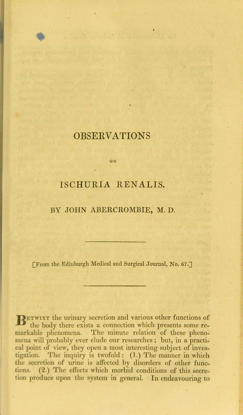 OBSERVATIONS ox t * ISCHURIA RENALIS. BY JOHN ABERCROMBIE, M. D. £From the Edinburgh Medical and Surgical Journal, No. 67.J T>etwixt the urinary secretion and various other functions of the body there exists a connection which presents some re- markable phenomena. The minute relation of these pheno- mena will probably ever elude our researches; but, in a practi- cal point of view, they open a most interesting subject of inves- tigation. The inquiry is twofold: (1.) The manner in which the secretion of urine is affected by disorders of other func- tions. (2.) The effects which morbid conditions of this secre- tion produce upon the system in general. In endeavouring to