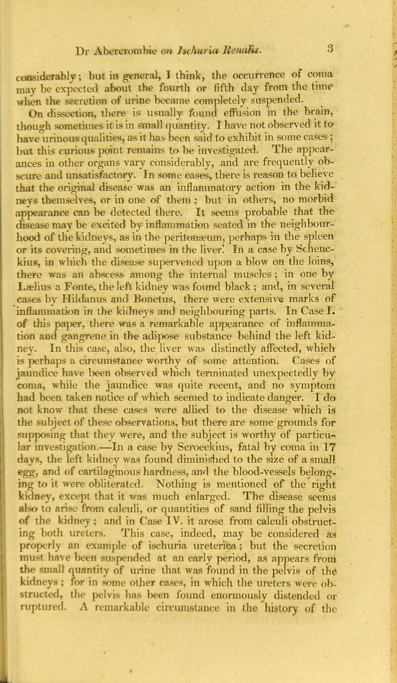 considerably; but in general, I tbink, the occurrence of coma may be expected about the fourth or fifth day from the time when the secretion of urine became completely suspended. On dissection, there is usually found effusion in the brain, though sometimes it is in small quantity. I have not obsei*ved it to have urinous qualities, as it has been said to exhibit in some cases; but this curious point remains to be investigated. The appear- ances in other organs vary considerably, and are frequently ob- scure and unsatisfactory. In some cases, there is reason to believe that the original disease was an inflammatory action in the kid- neys themselves, or in one of them ; but in others, no morbid appearance can be detected there. It seems probable that the disease may be excited by inflammation seated in the neighbour- hood of the kidneys, as in the peritonaeum, perhaps in the spleen or its covering, and sometimes in the liver! In a case by Schenc- kius, in which the disease supervened upon a blow on the loins, there was an abscess among the internal muscles; in one by Laelius a Fonte, the left kidney was found black ; and, in several cases by Hildanus and Bonetus, there were extensive marks of inflammation in the kidneys and neighbouring parts. In Case I. of this paper, there was a remarkable appearance of inflamma- tion and gangrene in the adipose substance behind the left kid- ney. In this case, also, the liver was distinctly affected, which is perhaps a circumstance worthy of some attention. Cases of jaundice have been observed which terminated unexpectedly by coma, while the jaundice was quite recent, and no symptom had been taken notice of which seemed to indicate danger. I do not know that these cases were allied to the disease which is the subject of these observations, but there are some grounds for supposing that they were, and the subject is worthy of particu- lar investigation.—In a case by Scroeekius, fatal by coma in 17 days, the left kidney was found diminished to the size of a small egg, and of cartilaginous hardness, and the blood-vessels belong- ing to it were obliterated. Nothing is mentioned of the right kidney, except that it was much enlarged. The disease seems also to arise from calculi, or quantities of sand filling the pelvis of the kidney; and in Case IV. it arose from calculi obstruct- ing both ureters. This case, indeed, may be considered as properly an example of ischuria uretcrica; but the secretion must have been suspended at an early period, as appears from the small quantity of urine that was found in the pelvis of the kidneys; for in some other cases, in which the ureters were ob- structed, the pelvis has lieen found enormously distended or ruptured. A remarkable circumstance in the history of the