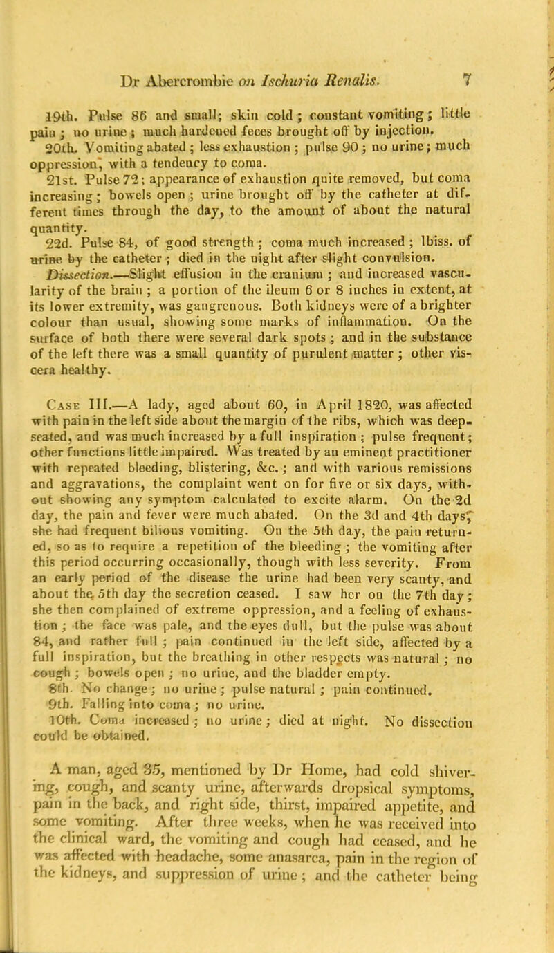 19th. Pulse 86 and small; skin cold; constant vomiting; little paiu ; no urine ; much hardened feces brought oft' by injection. 20th. Vomiting abated ; less exhaustion ; pulse 90 ; no urine; much oppression', with a tendeucy to coma. 21st. Pulse 72; appearance of exhaustion quite removed, but coma increasing; bowels open; urine brought off by the catheter at dif- ferent times through the day, to the amount of about the natural quantity. 22d. Pulse 84, of good strength ; coma much increased ; lbiss. of urine by the catheter ; died in the night after slight convulsion. Dissection.—Slight effusion in the cranium ; and increased vascu- larity of the brain ; a portion of the ileum 6 or 8 inches iu extent, at its lower extremity, was gangrenous. Both kidneys were of a brighter colour than usual, showing some marks of inflammation. On the surface of both there were several dark spots ; and in the substance of the left there was a small quantity of purulent matter ; other vis- cera healthy. Case III.—A lady, aged about 60, in April 1820, was affected with pain in the leftside about the margin of the ribs, which was deep- seated, and was much increased by a full inspiration; pulse frequent; other functions little impaired. Was treated by an eminent practitioner with repeated bleeding, blistering, &c.; and with various remissions and aggravations, the complaint went on for five or six days, with- out showing any symptom calculated to excite alarm. On the 2d day, the pain and fever were much abated. On the 3d and 4th days^ she had frequent bilious vomiting. On the 5th day, the pain return- ed, so as lo require a repetition of the bleeding ; the vomiting after this period occurring occasionally, though with less severity. From an early period of the disease the urine had been very scanty, and about the. 5th day the secretion ceased. I saw her on the 7th day; she then complained of extreme oppression, and a feeling of exhaus- tion ; the face was pale, and the eyes dull, but the pulse was about 84, and rather full ; pain continued iu the left side, affected by a full inspiration, but the breathing in other respects was natural; no cough ; bowels open ; no urine, and the bladder empty. 8th. No change; no uriue; pulse natural ; pain continued. 9th. Falling into coma; no urine. 10th. Coma increased; no urine; died at night. No dissection could be obtained. A man, aged 35, mentioned by Dr Home, had cold shiver- ing, cough, and scanty urine, afterwards dropsical symptoms, pain in the hack, and right side, thirst, impaired appetite, and some vomiting. After three w'eeks, when lie was received into the clinical ward, the vomiting and cough had ceased, and lie was affected with headache, some anasarca, pain in the region of the kidneys, and suppression of urine; and the catheter being
