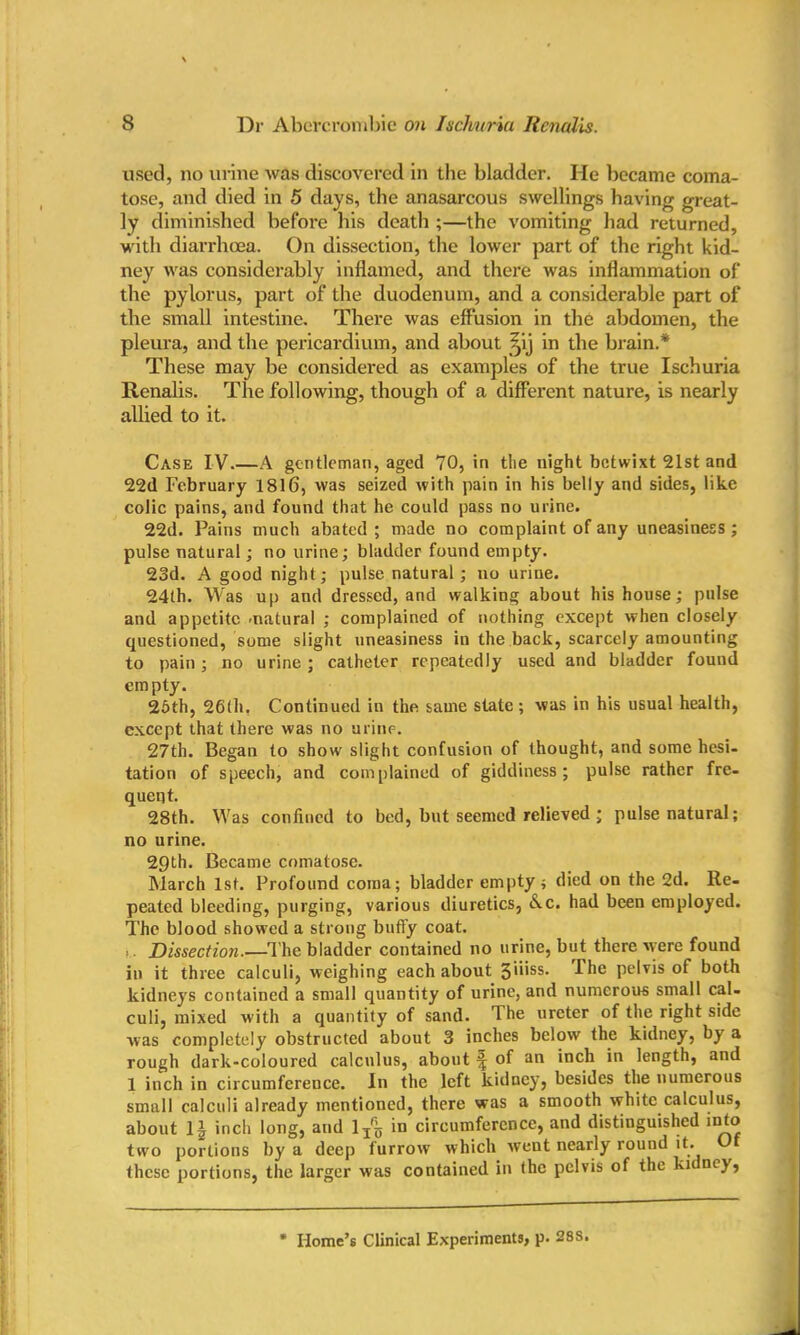 used, no urine was discovered in the bladder. He became coma- tose, and died in 5 days, the anasarcous swellings having great- ly diminished before his death ;—the vomiting had returned, with diarrhoea. On dissection, the lower part of the right kid- ney was considerably inflamed, and there was inflammation of the pylorus, part of the duodenum, and a considerable part of the small intestine. There was effusion in the abdomen, the pleura, and the pericardium, and about ipj in the brain.* These may be considered as examples of the true Ischuria Renalis. The following, though of a different nature, is nearly allied to it. Case IV.—A gentleman, aged 70, in the night betwixt 21st and 22d February 1816, was seized with pain in his belly and sides, like colic pains, and found that he could pass no urine. 22d. Pains much abated ; made no complaint of any uneasiness ; pulse natural; no urine; bladder found empty. 23d. A good night; pulse natural; no urine. 24th. Was up and dressed, and walking about his house; pulse and appetite -natural ; complained of nothing except when closely questioned, some slight uneasiness in the back, scarcely amounting to pain ; no urine ; catheter repeatedly used and bladder found empty. 25th, 26th, Continued in the same state; was in his usual health, except that there was no urine. 27th. Began to show slight confusion of thought, and some hesi- tation of speech, and complained of giddiness; pulse rather fre- quent. 28th. Was confined to bed, but seemed relieved ; pulse natural; no urine. 29th. Became comatose. March 1st. Profound coma; bladder empty ; died on the 2d. Re- peated bleeding, purging, various diuretics, &.c. had been employed. The blood showed a strong buffy coat. ... Dissection.—The bladder contained no urine, but there were found in it three calculi, weighing each about 3>i'ss. I he pelvis of both kidneys contained a small quantity of urine, and numerous small cal- culi, mixed with a quantity of sand. The ureter of the right side was completely obstructed about 3 inches below the kidney, by a rough dark-coloured calculus, about ^ of an inch in length, and 1 inch in circumference. In the left kidney, besides the numerous small calculi already mentioned, there was a smooth white calculus, about inch long, and lT% in circumference, and distinguished into two portions by a deep furrow which went nearly round it. Of these portions, the larger was contained in the pelvis of the kidney, Home’s Clinical Experiments, p. 28S.