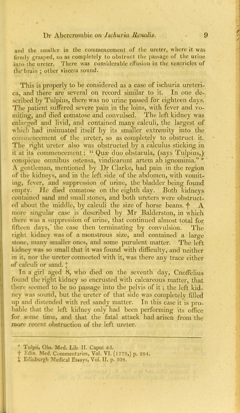 ami the smaller in the commencement of the ureter, where it was firmly grasped, so as completely to obstruct the passage of the urine into the ureter. There was considerable effusion in the ventricles of the*brain ; other viscera sound. This is properly to be considered as a case of ischuria ureteri- ca, and there are several on record similar to it. In one de- scribed by Tulpius, there was no urine passed for eighteen days. The patient suffered severe pain in the loins, with fever and vo- miting, and died comatose and convulsed. The left kidney was enlarged and livid, and contained many calculi, the largest of which had insinuated itself by its smaller extremity into the commencement of the ureter, so as completely to obstruct it. The right ureter also was obstructed by a calculus sticking in it at its commencement; “ Qua? duo obstacula, (says Tulpius,) conspicue omnibus ostensa, vindicarunt artem ab ignominia.” * A gentleman, mentioned by Dr Clarke, had pain in the region of the kidneys, and in the left side of the abdomen, with vomit- ing, fever, and suppression of urine, the bladder being found empty. He died comatose on the eighth day. Both kidneys contained sand and small stones, and both ureters were obstruct- ed about the middle, by calculi the size of horse beans. *f* A more singular case is described by Mr Balderston, in which there was a suppression of urine, that continued almost total for fifteen days,’ the case then terminating by convulsion. The right kidney was of a monstrous size, and contained a large stone, many smaller ones, and some purulent matter. The left kidney was so small that it was found with difficulty, and neither in it, nor the ureter connected with it, was there any trace either of calculi or sand. \ In a girl aged 8, who died on the seventh day, Cnoffelius found the right kidney so encrusted with calcareous matter, that there seemed to be no passage into the pelvis of it; the left kid- ney was sound, but the ureter of that side was completely filled up and distended with red sandy matter. In this case it is pro- bable that the left kidney only had been performing its office for some time, and that the fatal attack had arisen from the more recent obstruction of the left ureter. Tulpii, Obs. Med. Lib II. Caput 45. f Edin. Med. Commentaries, Vol. VI. (1779,) p. 204. j Edinburgh Medical Essays, Vol. II. p. 308.
