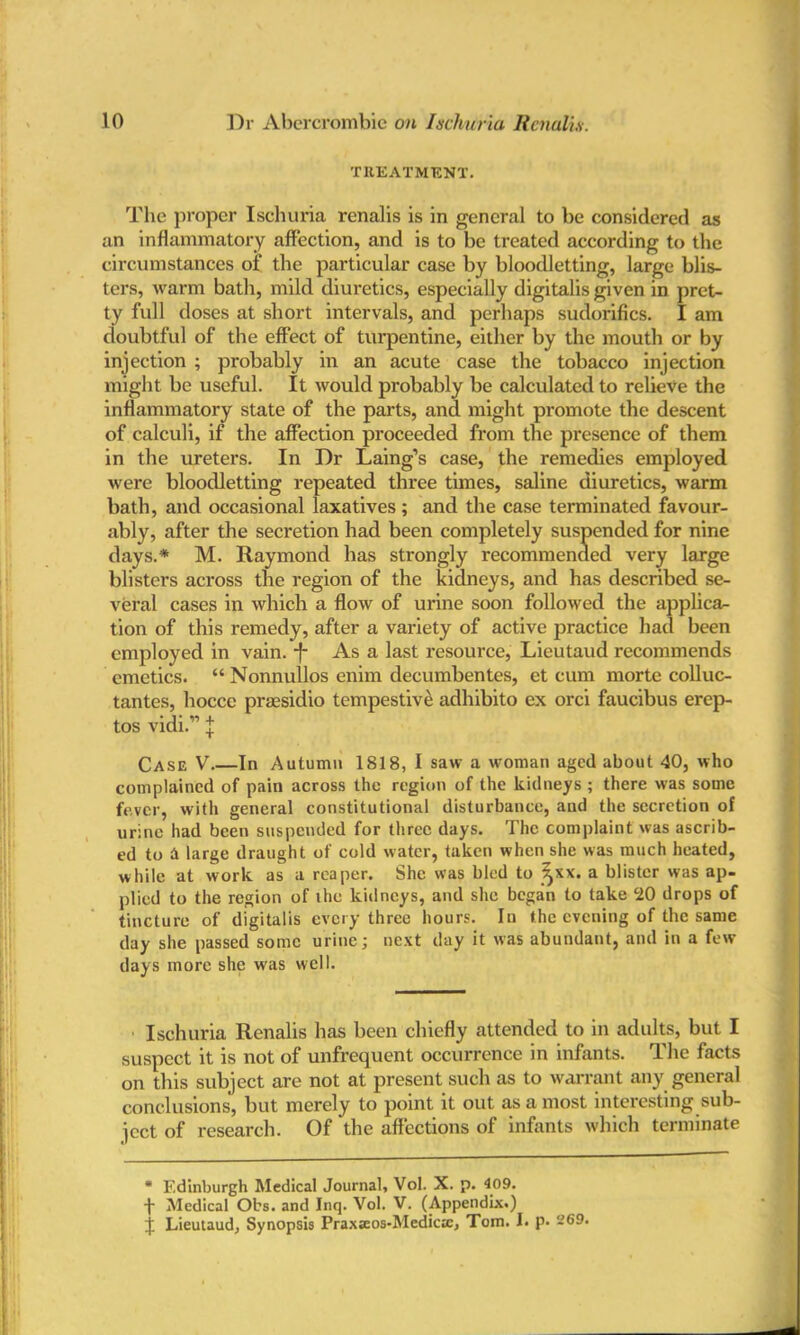 TREATMENT. The proper Ischuria renalis is in general to be considered as an inflammatory affection, and is to be treated according to the circumstances of the particular case by bloodletting, large blis- ters, warm bath, mild diuretics, especially digitalis given in pret- ty full doses at short intervals, and perhaps sudorifics. I am doubtful of the effect of turpentine, either by the mouth or by injection ; probably in an acute case the tobacco injection might be useful. It would probably be calculated to relieve the inflammatory state of the parts, and might promote the descent of calculi, if the affection proceeded from the presence of them in the ureters. In Dr Laing’s case, the remedies employed were bloodletting repeated three times, saline diuretics, warm bath, and occasional laxatives; and the case terminated favour- ably, after the secretion had been completely suspended for nine days.* M. Raymond has strongly recommended very large blisters across the region of the kidneys, and has described se- veral cases in which a flow of urine soon followed the applies tion of this remedy, after a variety of active practice had been employed in vain. -J- As a last resource, Lieutaud recommends emetics. “ Nonnullos enim decumbentes, et cum morte colluc- tantes, hocce prassidio tempestive adhibito ex orci faucibus erep- tos vidi.'” j Case V In Autumn 1818, I saw a woman aged about 40, who complained of pain across the region of the kidneys ; there was some fever, with general constitutional disturbance, and the secretion of urine had been suspended for three days. The complaint was ascrib- ed to A large draught of cold water, taken when she was much heated, while at work as a reaper. She was bled to ^xx. a blister was ap- plied to the region of the kidneys, and she began to take 20 drops of tincture of digitalis every three hours. In the evening of the same day she passed some urine; next day it was abundant, and in a few days more she was well. Ischuria Renalis has been chiefly attended to in adults, but I suspect it is not of unfrequent occurrence in infants. The facts on this subject are not at present such as to warrant any general conclusions, but merely to point it out as a most interesting sub- ject of research. Of the affections of infants which terminate * Edinburgh Medical Journal, Vol. X. p. 409. f Medical Obs. and Inq. Vol. V. (Appendix.)