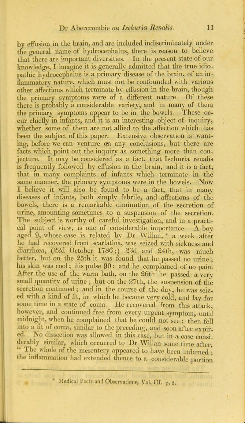 by effusion in the brain, and are included indiscriminately under the general name of hydrocephalus, there is reason to believe that there are important diversities. In the present state of our knowledge, I imagine it is generally admitted that the true idio- pathic hydrocephalus is a primary disease of the brain, of an in- flammatory nature, which must not be confounded with various other affections which terminate by effusion in the brain, though the primary symptoms were of a different nature. Of these there is probably a considerable variety, and in many of them the primary symptoms appear to be in the bowels. These oc- cur chiefly in infants, and it is an interesting object of inquiry, whether some of them are not allied to the affection which has been the subject of this paper. Extensive observation is want- ing, before we can venture on any conclusions, but there are facts which point out the inquiry as something more than con- jecture. It may be considered as a fact, that Ischuria renalis is frequently followed by effusion in the brain, and it is a fact, that in many complaints of infants which terminate in the same manner, the primary symptoms were in the bowels. Now I believe it will also be found to be a fact, that in many diseases of infants, both simply febrile, and affections of the bowels, there is a remarkable diminution of the secretion of urine, amounting sometimes .to a suspension of the secretion. The subject is worthy of careful investigation, and in a practi- cal point of view, is one of considerable importance. A boy aged 9, whose case is related by Dr Willan, # a week after he had recovered from scarlatina, was seized with sickness and diarrhoea, (22d October 1786;) 23d and 24th, was much better, but on the 25th it was found that he passed no urine ; his skin was cool; his pulse 90; and he complained of no pain. After the use of the warm bath, on the 26th he passed a very small quantity of urine ; but on the 27th, the suspension of the secretion continued; and in the course of the day, he was seiz- ed with a kind of fit, in which he became very cold, and lay for some time in a state of coma. He recovered from this attack, however, and continued free from every urgent symptom, until midnight, when he complained that he could not see ; then fell into a fit of coma, similar to the preceding, and soon after expir- ed. No dissection was allowed in this case, but in a case consi- derably similar, which occurred to Dr Willan some time after “ The whole of the mesentery appeared to have been inflamed ; the inflammation had extended thence to a considerable portion .Medical Facts anil Observations, Vol. III. p. 3.