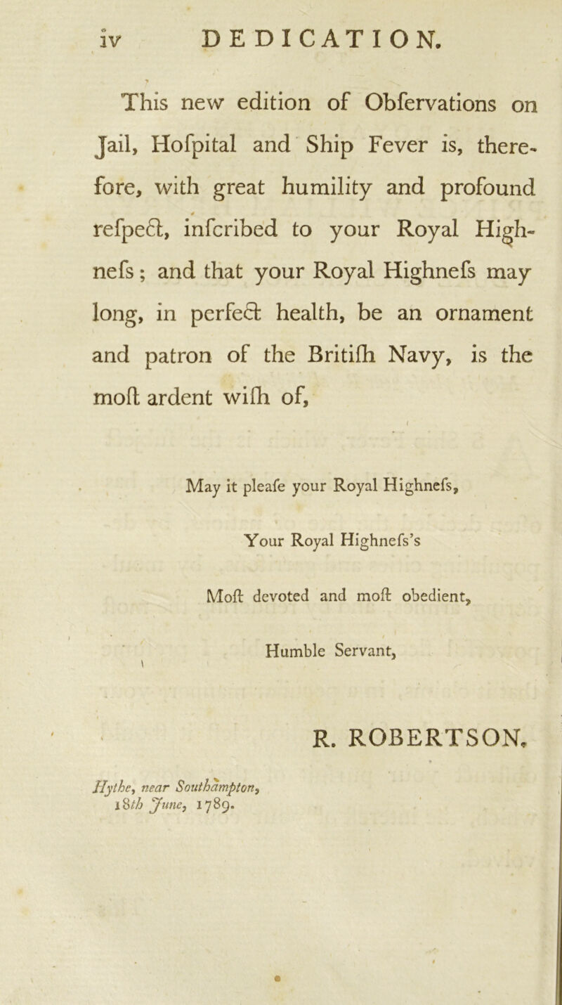 DEDICATION. iv This new edition of Obfervations on Jail, Hofpital and Ship Fever is, there- fore, with great humility and profound refpefl, infcribed to your Royal High- nefs; and that your Royal Highnefs may long, in perfect health, be an ornament and patron of the Britifh Navy, is the mofl ardent wifh of. May it pleafe your Royal Highnefs, Your Royal Highnefs’s Mofl devoted and mofl obedient, I Humble Servant, Hythcy near Southampton, i^th June, 1789. R. ROBERTSON.