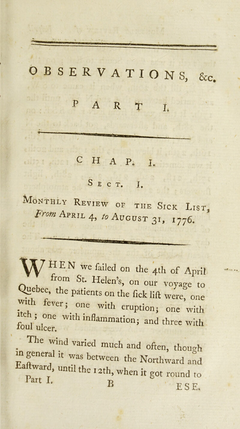 observations, &c. Part Mon CHAP; I Sect. J, thly Review of the Sick Lis f'rom April 4, to August 31, 1776. H E N we failed on the 4th of April ^ from St. Helen’s, on our voyage to Quebec, the patients on the ficlc lift were, one with fever; one with eruption; one with foul ulcer. three with- . ^^”^d much and often, though m general it was between the Northward and a ward, until the 12th, when it got round to B E S E.