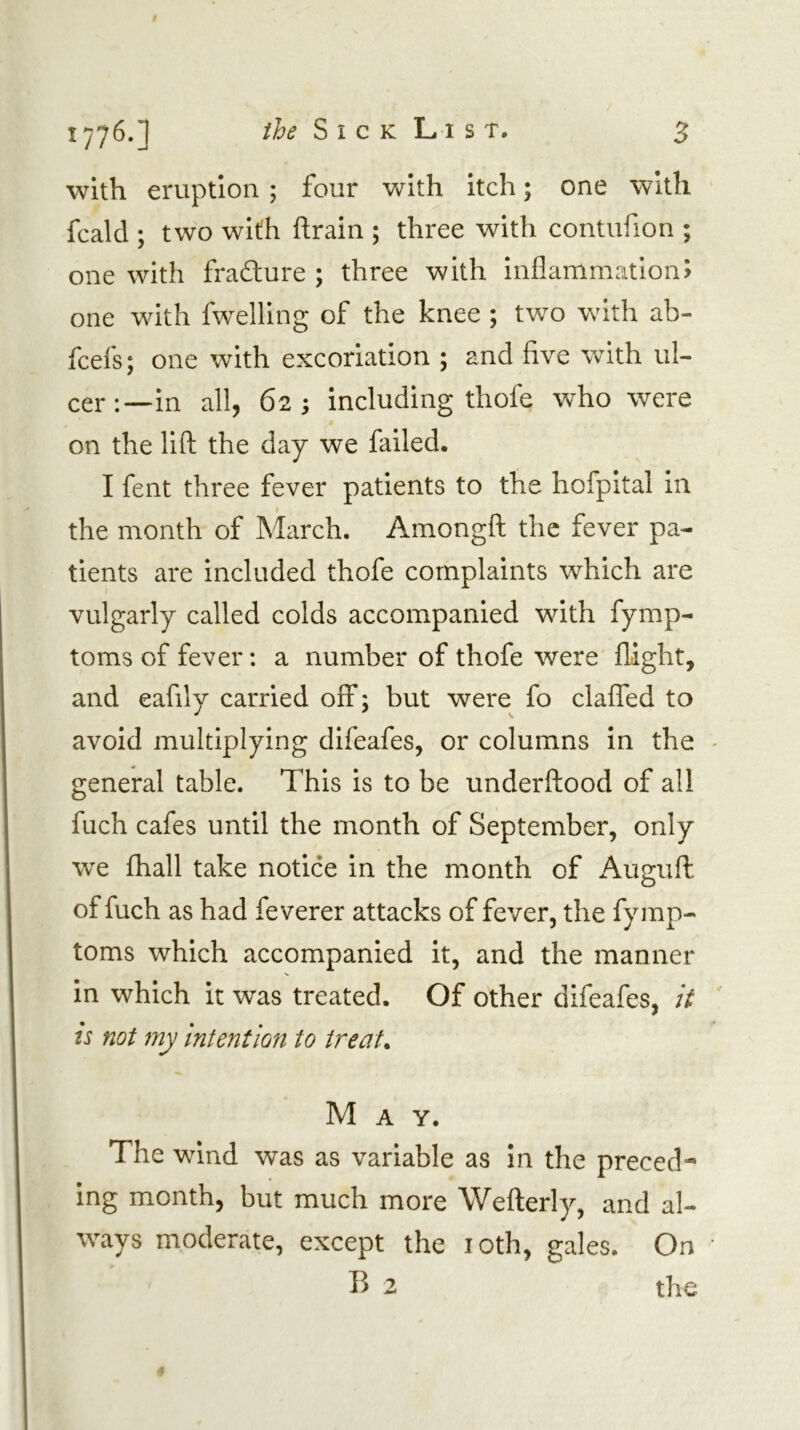 with eruption ; four with itch; one with fcald ; two with ftrain ; three with contufion ; one with fradlure ; three with inflammation? one with fwelling of the knee ; two wnth ab- fcefs; one with excoriation ; and five with ul- cer:—in all, 62; including thofe who were on the lift the day we failed. I fent three fever patients to the hofpital in the month of March. Amongft the fever pa- tients are included thofe complaints which are vulgarly called colds accompanied with fymp- toms of fever: a number of thofe were flight, and eafily carried off; but were fo clalfed to avoid multiplying difeafes, or columns In the general table. This is to be underftood of all fuch cafes until the month of September, only we fhall take notice in the month of Auguft. of fuch as had fe verer attacks of fever, the fymp- toms which accompanied it, and the manner in which it was treated. Of other difeafes, it is not my intention to treats May. The wind was as variable as in the preced- ing month, but much more Wefterly, and al- ways moderate, except the loth, gales. On B 2 the