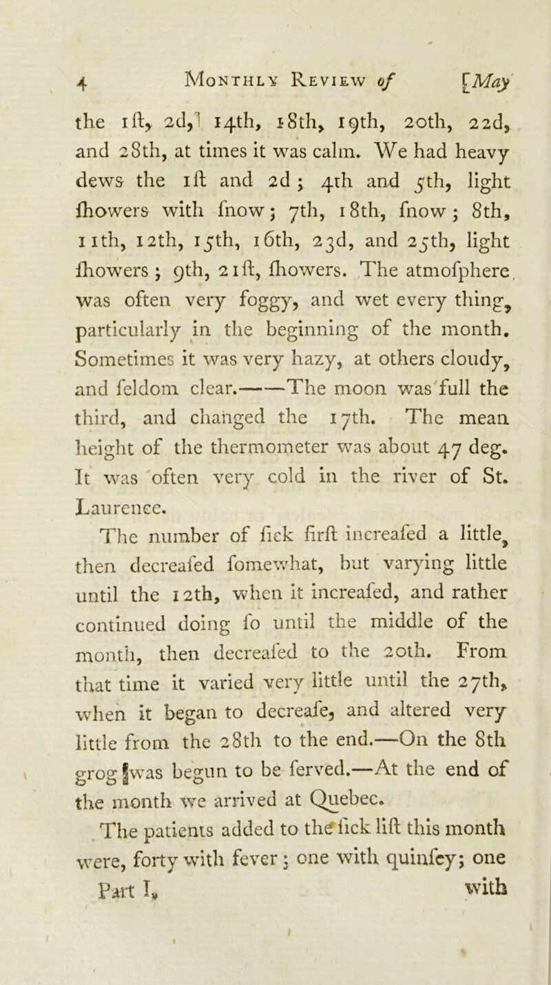 the ift^ 2cl,l 14th, i8th> 19th, 20th, 2 2d, ♦ and 28th, at times it was calm. We had heavy dews the ill and 2d ^ 4th and 5th, light ihowers with fnow; yth, i8th, fnow; 8th, iith, 12th, 15th, 16th, 23d, and 25th, light Ihowers ; 9th, 21ft, fhowers. ,The atmofphere. was often very foggy, and wet every things particularly in the beginning of the month. Sometimes it was very hazy, at others cloudy, and feldom clear. The moon wasTull the third, and changed the 17th. The mean height of the thermometer was about 47 deg. Tt was 'often very cold in the river of St. Laurence. The number of fick lirft increafed a little, then decreafed fomewhat, but varying little until the 12th, when it increafed, and rather continued doing fo until the middle of the month, then decreafed to the 20th. From that time it varied very little until the 27th, when it began to decreafe, and altered very little from the 28th to the end.—On the 8th grogfwas begun to be ferved.—At the end of the month we arrived at Quebec. The patients added to the lick lift this month were, forty with fever 3 one with quiufcy; one Fart I. with