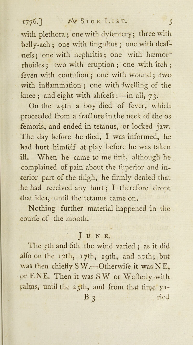 with plethora; one with dyfentery; three with helly-ach ; one with fingultus ; one with deaf- nefs; one with nephritis; one with hsemor rhoides ; two with eruption ; one with itch ; feven with contufion; one with wound; -two with inflammation ; one with fwelling of the knee ; and eight with abfcefs : —in all, 73. On the 24th a boy died of fever, which proceeded from a fradiure in the neck of the os femoris, and ended in tetanus, or locked jaw. The day before he died, I was informed, he had hurt himfelf at play before he was taken ill. When he came to me firft, although he complained of pain about the fuperior and in- terior part of the thigh, he firmly denied that he had received any hurt; I therefore dropt that idea, until the tetanus came on. Nothing further material happened in the courfe of the month. June. The 5th and 6th the wind varied ; as it did .alfo on the 12th, 17th, 19th, and 20th; but was then chiefly S W.—Otherwife it was N E, or ENE. Then it was S W or Wefierly with calms, until the 25th, and from that tin^e ya- B 3 ried