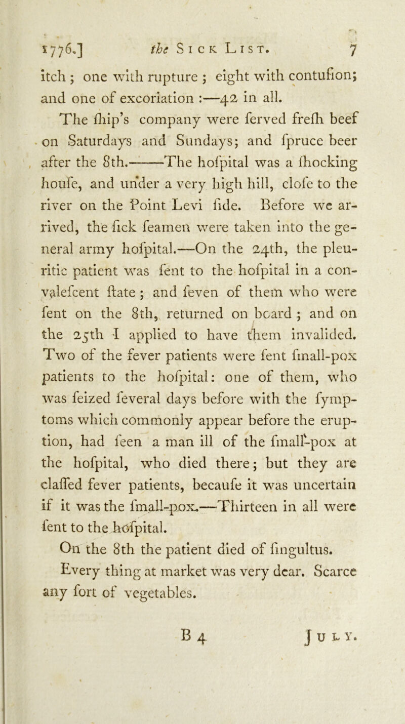 1 1776*] S I c K L r s T. 7 itch ; one with rupture ; eight with contufion; and one of excoriation :—42 in all. The fliip’s company were ferved frefh beef • on Saturdays and Sundays; and fpruce beer , after the 8th.—^ The hofpital was a fhocking houfe, and under a very high hill, clofe to the river on the Point Levi fide. Before wc ar- rived, the fick feamen were taken into the ge- neral army hofpital.—On the 24th, the pleu- ritic patient was fent to the hofpital in a con- valefcent ftate ; and feven of them who were fent on the 8th, returned on board ; and on the 25th I applied to have them invalided. Two of the fever patients were fent fmall-pox patients to the hofpital: one of them, who was feized feveral days before with the fymp- toms which commonly appear before the erup- tion, had feen a man ill of the fmalLpox at the hofpital, who died there; but they are claffed fever patients, becaufe it was uncertain if it was the fmall-pox.—Thirteen in all were fent to the hofpital. On' the 8th the patient died of fingultus. Every thing at market was very dear. Scarce any fort of vegetables.