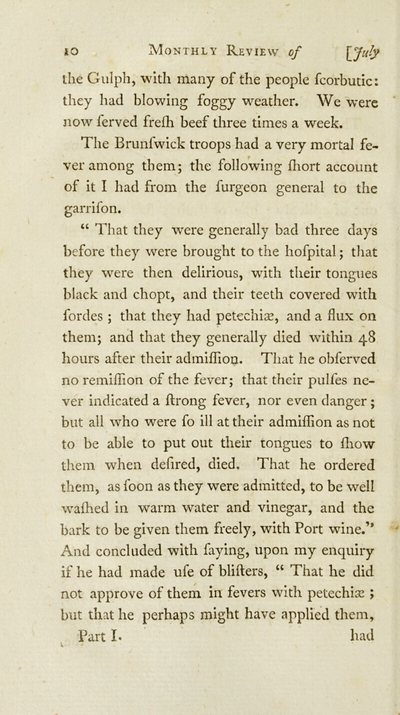 the Gulph, with many of/the people fcorbutic: they had blowing foggy weather. We w^erc now ferved frelh beef three times a week. The Brunfwick troops had a very mortal fe- ver among them; the following fhort account of it I had from the furgeon general to the garrlfon. That they w^ere generally bad three days before they were brought to the hofpital; that they were then delirious, with their tongues black and chopt, and their teeth covered with fordes ; that they had petechise, and a flux on them; and that they generally died within 48 hours after their admiflTioa. That he obferved no remiflion of the fever; that their pulfes ne- ver indicated a flrong fever, nor even danger; but all who were fo ill at their admlfflon as not to be able to put out their tongues to fhow them when defired, died. That he ordered them, as foon as they were admitted, to be well walhed in warm water and vinegar, and the bark to be given them freely, with Port wine.” And concluded with faying, upon my enquiry if he had made ufe of bllfters, “ That he did not approve of them in fevers with petechias ; but that he perhaps might have applied them. Part !• had
