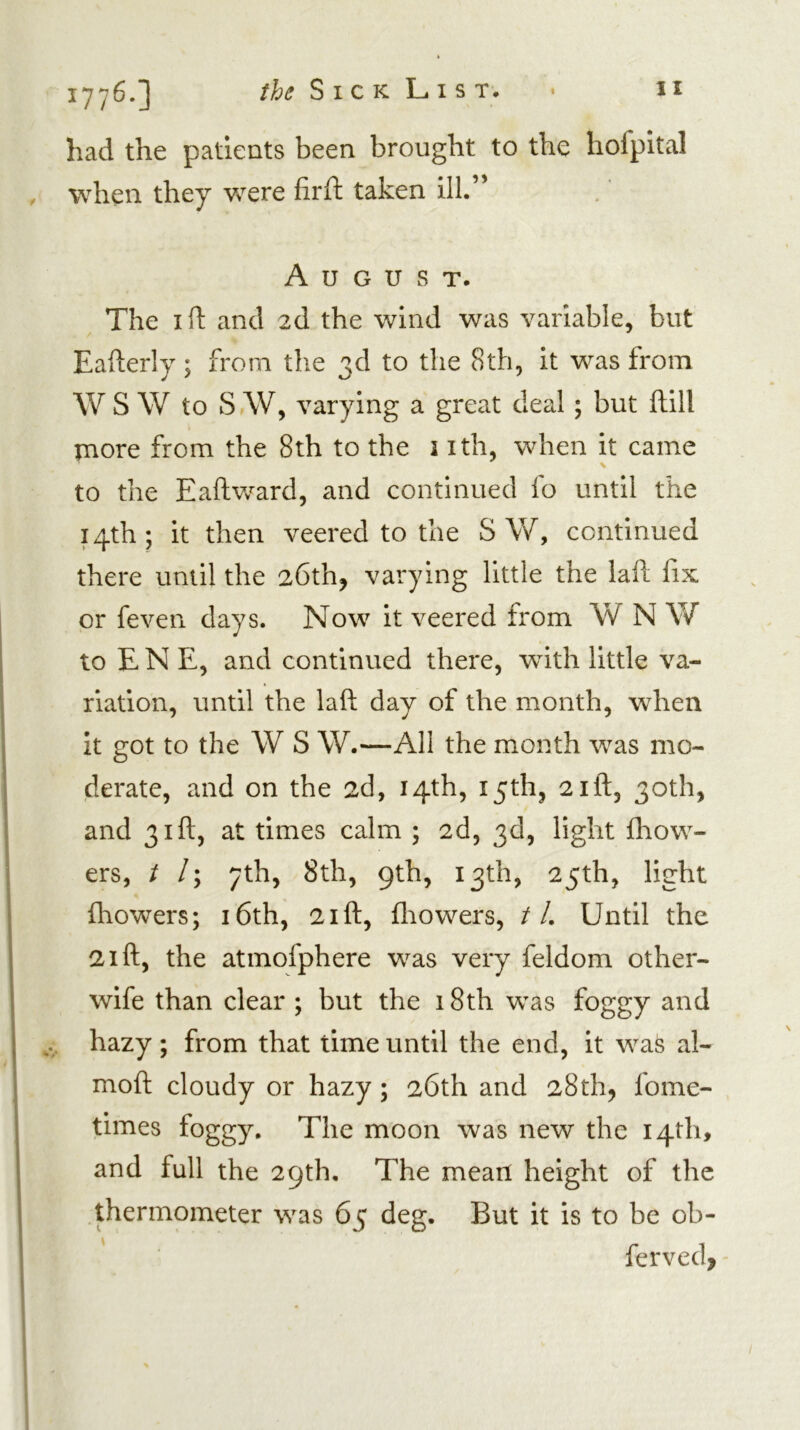 had the patients been brought to the hofpital when they Vv^ere hr ft taken ill.” August. The I ft and 2d the wind was variable, but Eafterly; from the 3d to the 8th, it was from W S W to S AV, varying a great deal; but ftill more from the 8th to the 3 ith, when it came to the Eaftward, and continued fo until the 14th; it then veered to the S W, continued there until the 26th, varying little the laft fix or feven days. Now it veered from W N W to E N E, and continued there, with little va- riation, until the laft day of the month, when it got to the W S W.—All the month was mo- derate, and on the 2d, 14th, 15th, 21ft, 30th, and 31ft, at times calm ; 2d, 3d, light fhow- ers, t /; 7th, 8th, 9th, 13th, 25th, light fhowers; i6th, 2ift, fliowers, //. Until the 21 ft, the atinofphere was very feldom other- wife than clear ; but the 18th was foggy and hazy; from that time until the end, it was al- moft cloudy or hazy; 26th and 28th, fome- times foggy. The moon was new the 14th, and full the 29th, The mean height of the thermometer was 65 deg. But it is to be ob- ferved, -