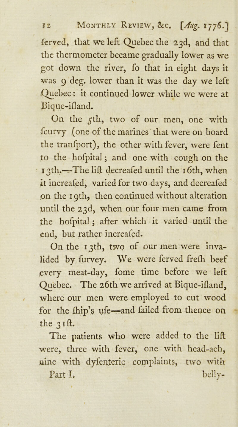 fz Monthly Review, &c, ^77^.] ftrved, that w*e left Quebec the 23d, and that the thermometer became gradually lower as we got down the river, fo that In eight days It was 9 deg. lower than It was the day we left Quebec •: It continued lower while we were at Bique-ifland. On the 5th, two of our men, one with Icurvy (one of the marines that were on board the tranfport), the other with fever, were fent to the hofpital; and one with cough on the • i3th.-r-The lift decreafed until the i6th, when it increafed, varied for two days, and decreafed .on the 19th, then continued without alteration until the 23d, when our four men came from the hofpital; after which it varied until the end, but rather increafed. On the 13th, two of our men were Inva- lided by furvey. We were ferved frefh beef every meat-day, fome time before we left Quebec. The 26th we arrived at Bique-ifland, where our men were employed to cut wood for the fliip’s ufe-^-and failed from thence on the 31ft. The patients who were added to the lift were, three with fever, one with head-ach, uine with dyfenteric complaints, two with Part I. bellv-